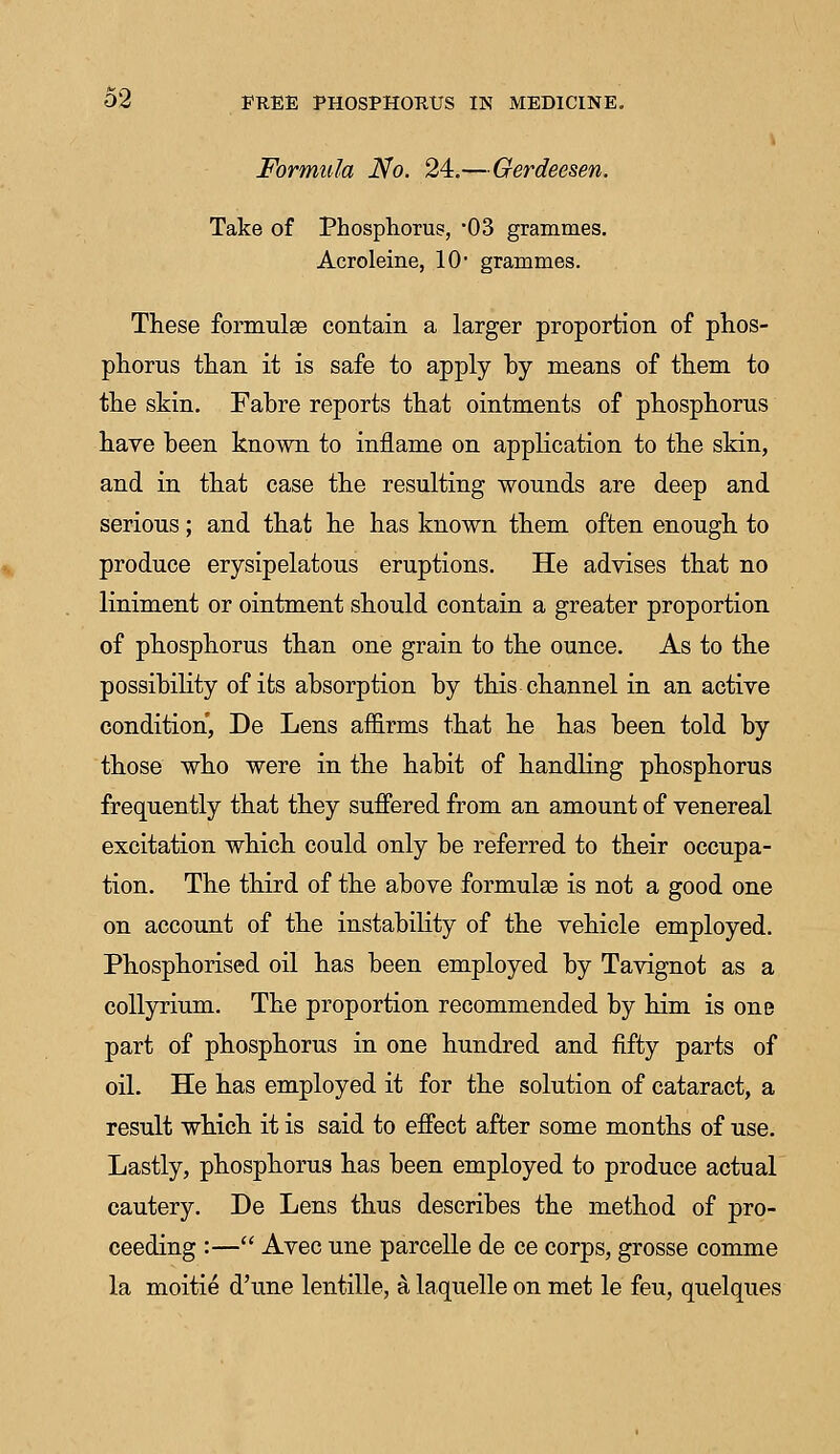 Formula No. 24.—Gerdeesen. Take of Phosphorus, '03 grammes. Acroleine, 10 grammes. These formulae contain a larger proportion of phos- phorus than it is safe to apply by means of them to the skin. Fabre reports that ointments of phosphorus have been known to inflame on application to the skin, and in that case the resulting wounds are deep and serious; and that he has known them often enough to produce erysipelatous eruptions. He advises that no liniment or ointment should contain a greater proportion of phosphorus than one grain to the ounce. As to the possibility of its absorption by this channel in an active condition, De Lens affirms that he has been told by those who were in the habit of handling phosphorus frequently that they suffered from an amount of venereal excitation which could only be referred to their occupa- tion. The third of the above formulae is not a good one on account of the instability of the vehicle employed. Phosphorised oil has been employed by Tavignot as a collyrium. The proportion recommended by him is one part of phosphorus in one hundred and fifty parts of oil. He has employed it for the solution of cataract, a result which it is said to effect after some months of use. Lastly, phosphorus has been employed to produce actual cautery. De Lens thus describes the method of pro- ceeding :— Avec une parcelle de ce corps, grosse comme la moitie d'une lentille, a laquelle on met le feu, quelques