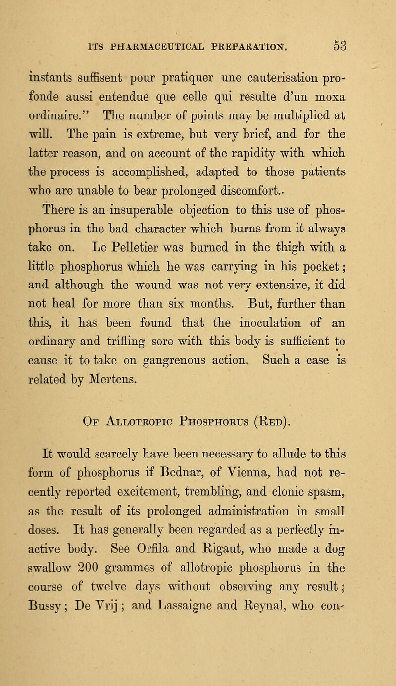 instants suffisent pour pratiquer une cauterisation pro- fonde aussi entendue que celle qui resulte d'un moxa ordinaire. The number of points may be multiplied at will. The pain is extreme, but very brief, and for the latter reason, and on account of the rapidity with which the process is accomplished, adapted to those patients who are unable to bear prolonged discomfort.. There is an insuperable objection to this use of phos- phorus in the bad character which burns from it always take on. Le Pelletier was burned in the thigh with a little phosphorus which he was carrying in his pocket; and although the wound was not very extensive, it did not heal for more than six months. But, further than this, it has been found that the inoculation of an ordinary and trifling sore with this body is sufficient to cause it to take on gangrenous action. Such a case is related by Mertens. Or Allotropic Phosphorus (Red). It would scarcely have been necessary to allude to this form of phosphorus if Bednar, of Vienna, had not re- cently reported excitement, trembling, and clonic spasm, as the result of its prolonged administration in small doses. It has generally been regarded as a perfectly in- active body. See Orfila and Rigaut, who made a dog swallow 200 grammes of allotropic phosphorus in the course of twelve days without observing any result; Bussy; De Yrij; and Lassaigne and Reynal, who con-