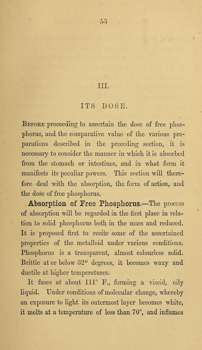 III. ITS DOSE. Before proceeding to ascertain the dose of free phos- phorus, and the comparative value of the various pre- parations described in the preceding section, it is necessary to consider the manner in which it is absorbed from the stomach or intestines, and in what form it manifests its peculiar powers. This section will there- fore deal with the absorption, the form of action, and the dose of free phosphorus. Absorption of Free Phosphorus.—The process of absorption will be regarded in the first place in rela- tion to solid phosphorus both in the mass and reduced. It is proposed first to recite some of the ascertained properties of the metalloid under various conditions. Phosphorus is a transparent, almost colourless solid. Brittle at or below 32° degrees, it becomes waxy and ductile at higher temperatures. It fuses at about 111° F., forming a viscid, oily liquid. Under conditions of molecular change, whereby on exposure to light its outermost layer becomes white, it melts at a temperature of less than 70°, and inflames