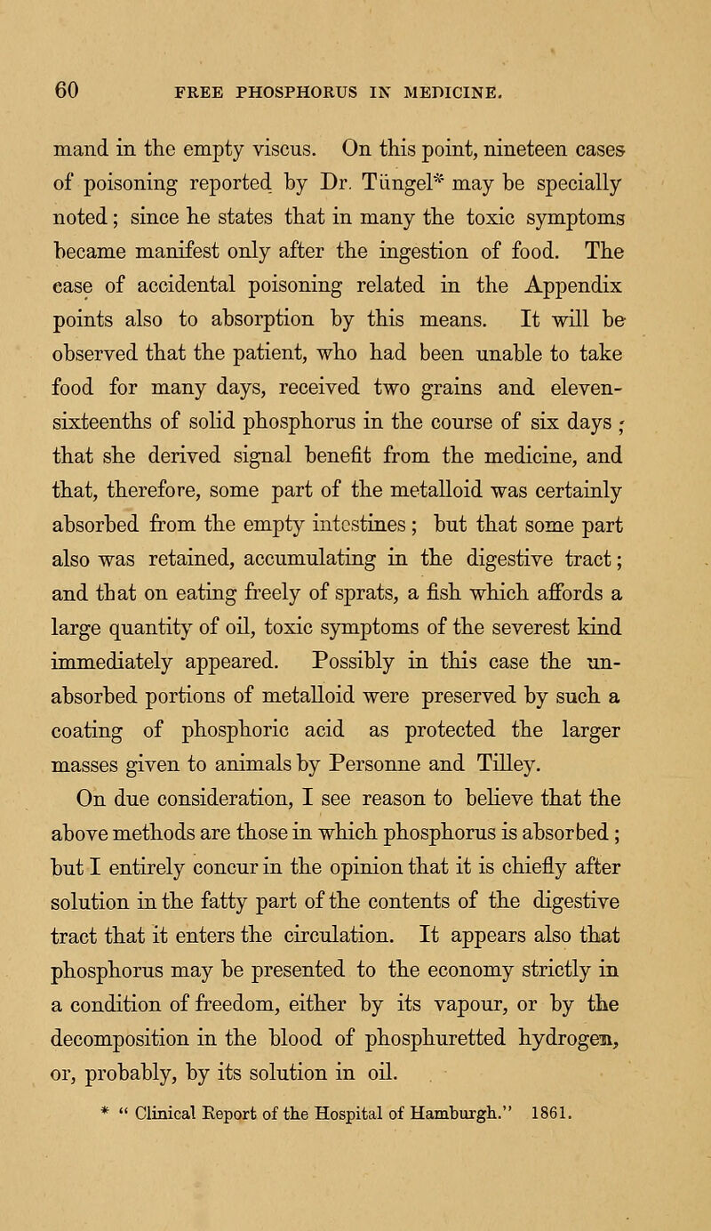 mand in the empty viscus. On this point, nineteen cases of poisoning reported by Dr. Tiingel* may be specially noted; since he states that in many the toxic symptoms became manifest only after the ingestion of food. The ease of accidental poisoning related in the Appendix points also to absorption by this means. It will be observed that the patient, who had been unable to take food for many days, received two grains and eleven- sixteenths of solid phosphorus in the course of six days j that she derived signal benefit from the medicine, and that, therefore, some part of the metalloid was certainly absorbed from the empty intestines ; but that some part also was retained, accumulating in the digestive tract; and that on eating freely of sprats, a fish which affords a large quantity of oil, toxic symptoms of the severest kind immediately appeared. Possibly in this case the un- absorbed portions of metalloid were preserved by such a coating of phosphoric acid as protected the larger masses given to animals by Personne and Tilley. On due consideration, I see reason to believe that the above methods are those in which phosphorus is absorbed ; but I entirely concur in the opinion that it is chiefly after solution in the fatty part of the contents of the digestive tract that it enters the circulation. It appears also that phosphorus may be presented to the economy strictly in a condition of freedom, either by its vapour, or by the decomposition in the blood of phosphuretted hydrogen, or, probably, by its solution in oil. *  Clinical Report of the Hospital of Hamburgh. 1861.