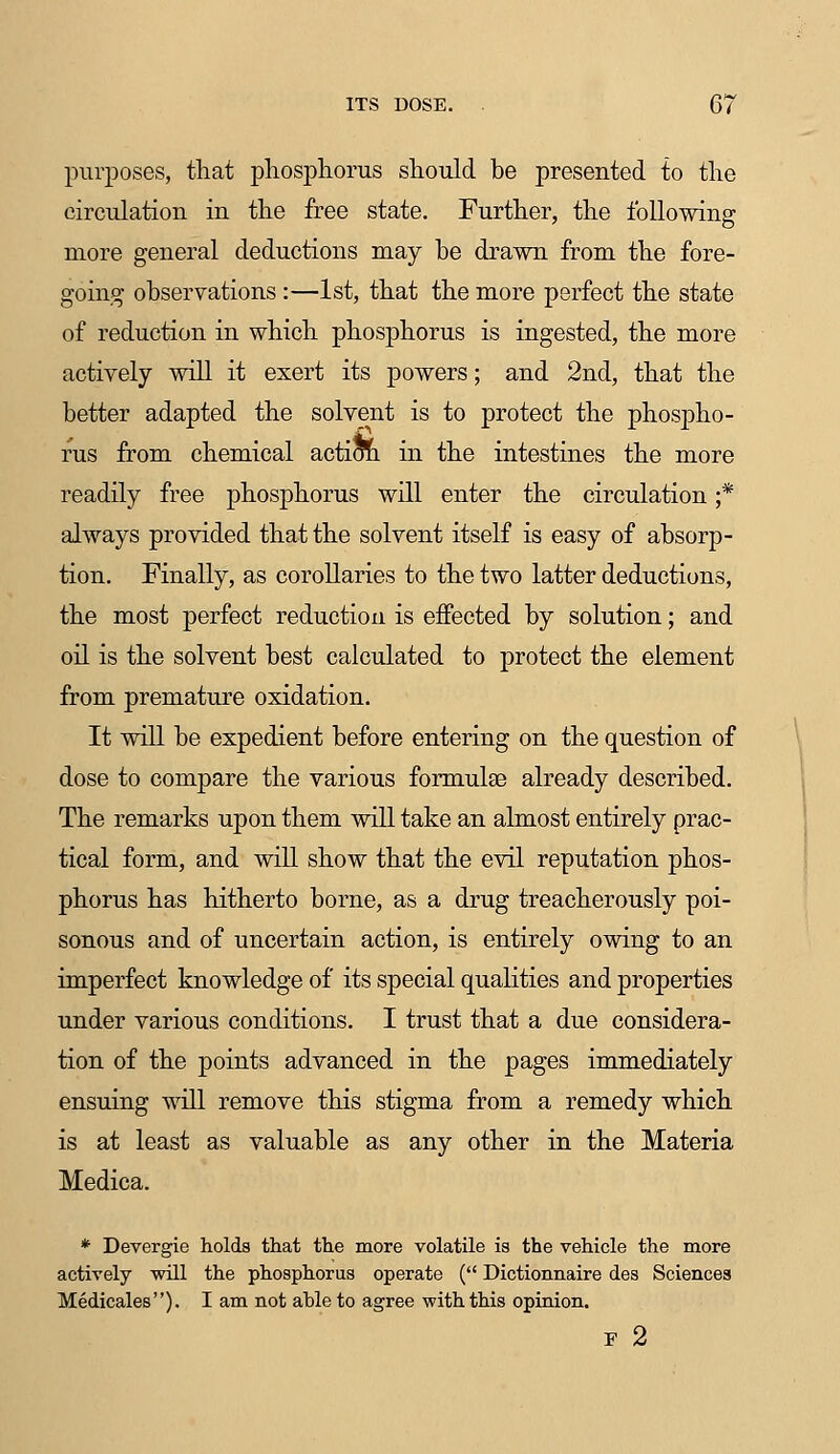 purposes, that phosphorus should be presented to the circulation in the free state. Further, the following more general deductions may be drawn from the fore- going observations :—1st, that the more perfect the state of reduction in which phosphorus is ingested, the more actively will it exert its powers; and 2nd, that the better adapted the solvent is to protect the phospho- rus from chemical action in the intestines the more readily free phosphorus will enter the circulation ;* always provided that the solvent itself is easy of absorp- tion. Finally, as corollaries to the two latter deductions, the most perfect reduction is effected by solution; and oil is the solvent best calculated to protect the element from premature oxidation. It will be expedient before entering on the question of dose to compare the various formulae already described. The remarks upon them will take an almost entirely prac- tical form, and will show that the evil reputation phos- phorus has hitherto borne, as a drug treacherously poi- sonous and of uncertain action, is entirely owing to an imperfect knowledge of its special qualities and properties under various conditions. I trust that a due considera- tion of the points advanced in the pages immediately ensuing will remove this stigma from a remedy which is at least as valuable as any other in the Materia Medica. * Devergie holds that the more volatile is the vehicle the more actively will the phosphorus operate ( Dictionnaire des Sciences Medicales). I am not ahle to agree with this opinion. F 2