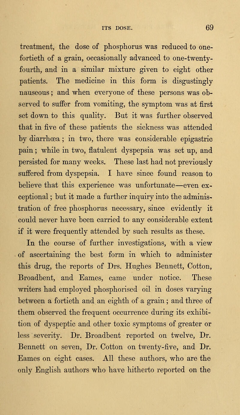 treatment, the dose of phosphorus was reduced to one- fortieth of a grain, occasionally advanced to one-twenty- fourth, and in a similar mixture given to eight other patients. The medicine in this form is disgustingly nauseous ; and when everyone of these persons was ob- served to suffer from vomiting, the symptom was at first set down to this quality. But it was further observed that in five of these patients the sickness was attended by diarrhoea ; in two, there was considerable epigastric pain; while in two, flatulent dyspepsia was set up, and persisted for many weeks. These last had not previously suffered from dyspepsia. I have sinoe found reason to believe that this experience was unfortunate—even ex- ceptional ; but it made a further inquiry into the adminis- tration of free phosphorus necessary, since evidently it could never have been carried to any considerable extent if it were frequently attended by such results as these. In the course of further investigations, with a view of ascertaining the best form in which to administer this drug, the reports of Drs. Hughes Bennett, Cotton, Broadbent, and Eames, came under notice. These writers had employed phosphorised oil in doses varying between a fortieth and an eighth of a grain ; and three of them observed the frequent occurrence during its exhibi- tion of dyspeptic and other toxic symptoms of greater or less severity. Dr. Broadbent reported on twelve, Dr. Bennett on seven, Dr. Cotton on twenty-five, and Dr. Eames on eight cases. All these authors, who are the only English authors who have hitherto reported on the