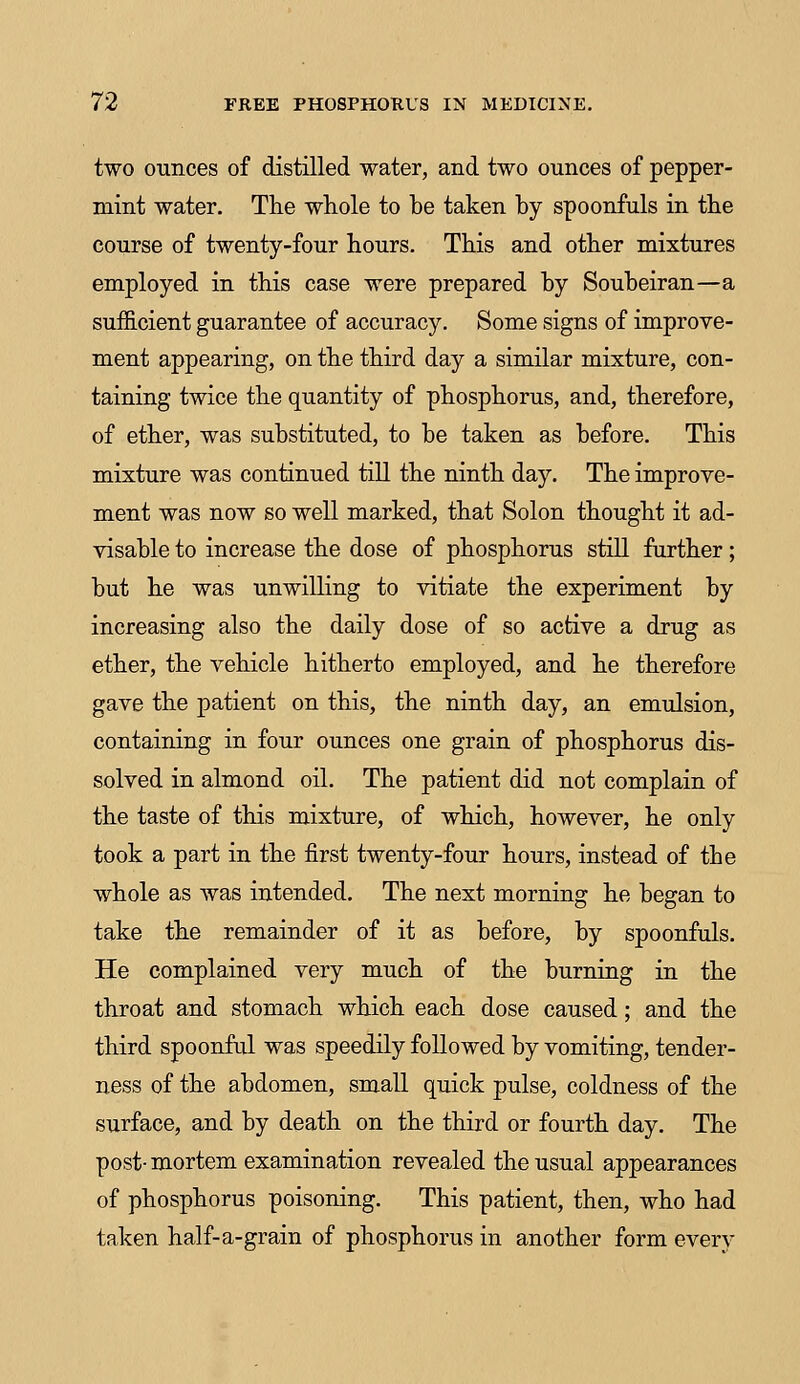 two ounces of distilled water, and two ounces of pepper- mint water. The whole to be taken by spoonfuls in the course of twenty-four hours. This and other mixtures employed in this case were prepared by Soubeiran—a sufficient guarantee of accuracy. Some signs of improve- ment appearing, on the third day a similar mixture, con- taining twice the quantity of phosphorus, and, therefore, of ether, was substituted, to be taken as before. This mixture was continued till the ninth day. The improve- ment was now so well marked, that Solon thought it ad- visable to increase the dose of phosphorus still further; but he was unwilling to vitiate the experiment by increasing also the daily dose of so active a drug as ether, the vehicle hitherto employed, and he therefore gave the patient on this, the ninth day, an emulsion, containing in four ounces one grain of phosphorus dis- solved in almond oil. The patient did not complain of the taste of this mixture, of which, however, he only took a part in the first twenty-four hours, instead of the whole as was intended. The next morning he began to take the remainder of it as before, by spoonfuls. He complained very much of the burning in the throat and stomach which each dose caused; and the third spoonful was speedily followed by vomiting, tender- ness of the abdomen, small quick pulse, coldness of the surface, and by death on the third or fourth day. The post- mortem examination revealed the usual appearances of phosphorus poisoning. This patient, then, who had taken half-a-grain of phosphorus in another form every