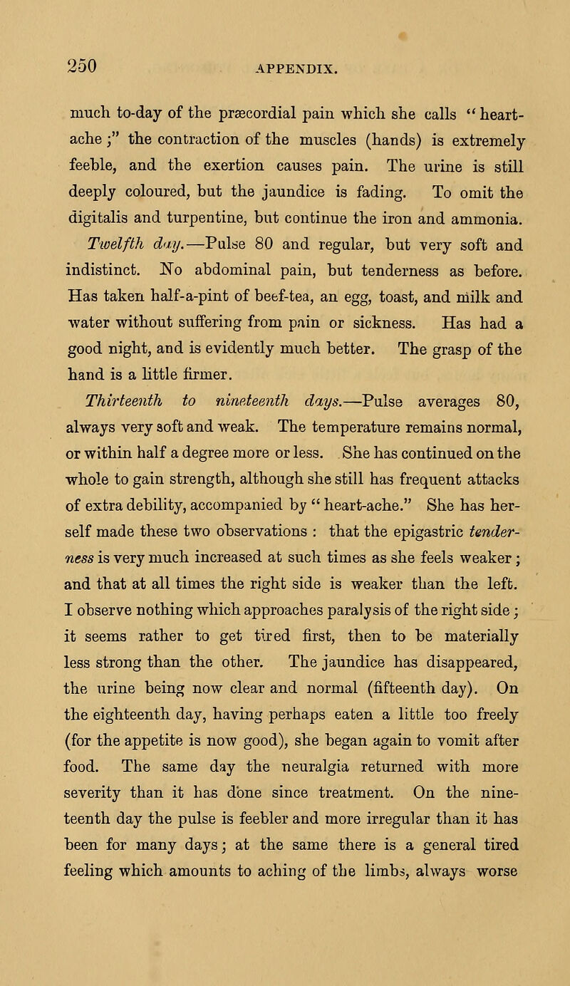 much to-day of the precordial pain which she calls  heart- ache ; the contraction of the muscles (hands) is extremely feeble, and the exertion causes pain. The urine is still deeply coloured, but the jaundice is fading. To omit the digitalis and turpentine, but continue the iron and ammonia. Twelfth day.—Pulse 80 and regular, but very soft and indistinct. No abdominal pain, but tenderness as before. Has taken half-a-pint of beef-tea, an egg, toast, and milk and water without suffering from pain or sickness. Has had a good night, and is evidently much better. The grasp of the hand is a little firmer. Thirteenth to nineteenth days.—Pulse averages 80, always very soft and weak. The temperature remains normal, or within half a degree more or less. She has continued on the whole to gain strength, although she still has frequent attacks of extra debility, accompanied by  heart-ache. She has her- self made these two observations : that the epigastric tender- ness is very much increased at such times as she feels weaker; and that at all times the right side is weaker than the left. I observe nothing which approaches paralysis of the right side; it seems rather to get tired first, then to be materially less strong than the other. The jaundice has disappeared, the urine being now clear and normal (fifteenth day). On the eighteenth day, having perhaps eaten a little too freely (for the appetite is now good), she began again to vomit after food. The same day the neuralgia returned with more severity than it has done since treatment. On the nine- teenth day the pulse is feebler and more irregular than it has been for many days; at the same there is a general tired feeling which amounts to aching of the limbs, always worse