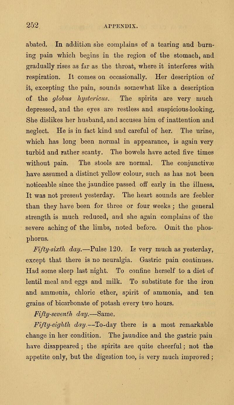 abated. In addition she complains of a tearing and burn- ing pain which begins in the region of the stomach, and gradually rises as far as the throat, where it interferes with respiration. It comes on occasionally. Her description of it, excepting the pain, sounds somewhat like a description of the globus hystericus. The spirits are very much depressed, and the eyes are restless and suspicious-looking. She dislikes her husband, and accuses him of inattention and neglect. He is in fact kind and careful of her. The urine, which has long been normal in appearance, is again very turbid and rather scanty. The bowels have acted five times without pain. The stools are normal. The conjunctivae have assumed a distinct yellow colour, such as has not been noticeable since the jaundice passed off early in the illness. It was not present yesterday. The heart sounds are feebler than they have been for three or four weeks ; the general strength is much reduced, and she again complains of the severe aching of the limbs, noted before. Omit the phos- phorus. Fifty-sixth day.—Pulse 120. Is very much as yesterday, except that there is no neuralgia. Gastric pain continues. Had some sleep last night. To confine herself to a diet of lentil meal and eggs and milk. To substitute for the iron and ammonia, chloric ether, spirit of ammonia, and ten grains of bicarbonate of potash every two hours. Fifty-seventh day.—Same. Fifty-eighth day.—To-day there is a most remarkable change in her condition. The jaundice and the gastric paiu have disappeared ; the spirits are quite cheerful; not the appetite only, but the digestion too, is very much improved;