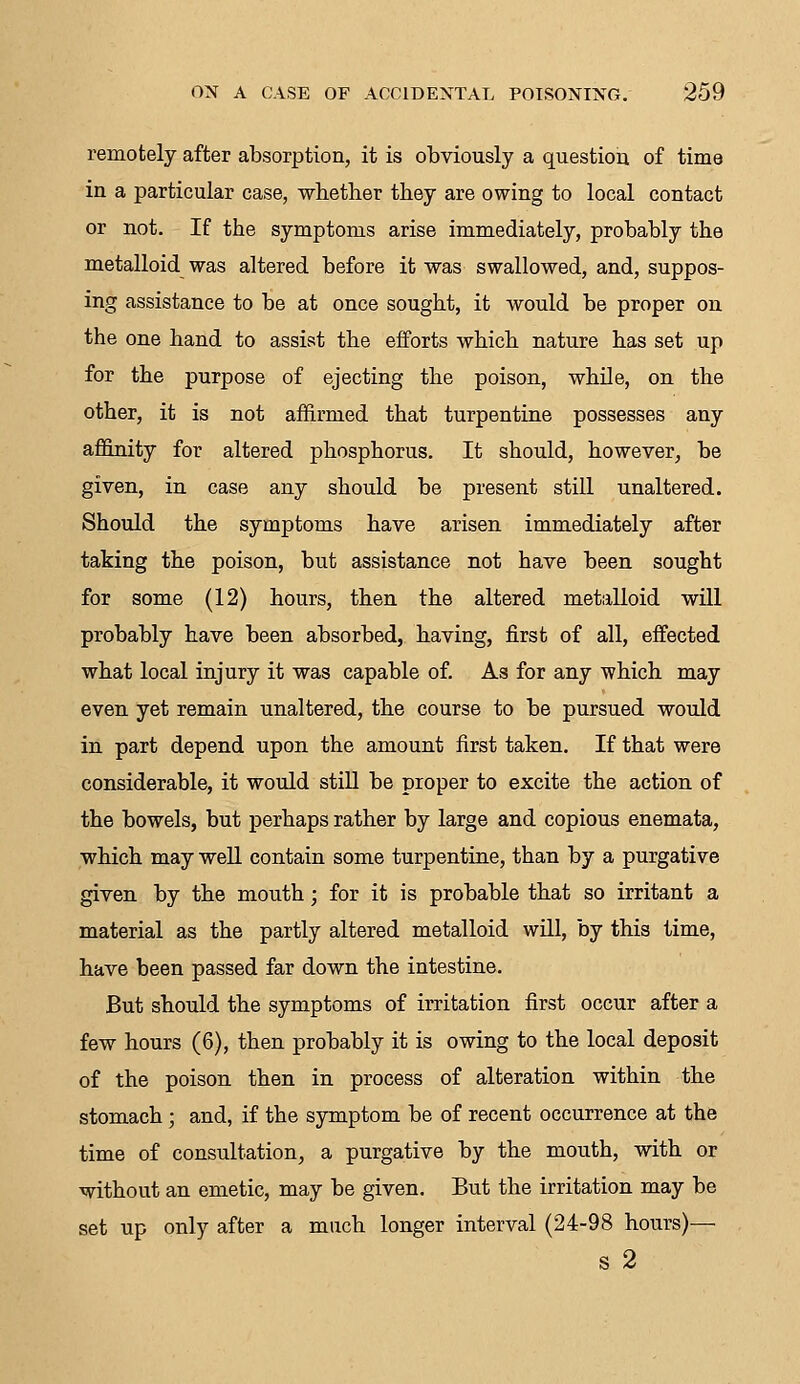 remotely after absorption, it is obviously a question of time in a particular case, whether they are owing to local contact or not. If the symptoms arise immediately, probably the metalloid was altered before it was swallowed, and, suppos- ing assistance to be at once sought, it would be proper on the one hand to assist the efforts which nature has set up for the purpose of ejecting the poison, while, on the other, it is not affirmed that turpentine possesses any affinity for altered phosphorus. It should, however, be given, in case any should be present still unaltered. Should the symptoms have arisen immediately after taking the poison, but assistance not have been sought for some (12) hours, then the altered metalloid will probably have been absorbed, having, first of all, effected what local injury it was capable of. As for any 'which may even yet remain unaltered, the course to be pursued would in part depend upon the amount first taken. If that were considerable, it would still be proper to excite the action of the bowels, but perhaps rather by large and copious enemata, which may well contain some turpentine, than by a purgative given by the mouth; for it is probable that so irritant a material as the partly altered metalloid will, by this time, have been passed far down the intestine. But should the symptoms of irritation first occur after a few hours (6), then probably it is owing to the local deposit of the poison then in process of alteration within the stomach; and, if the symptom be of recent occurrence at the time of consultation, a purgative by the mouth, with or without an emetic, may be given. But the irritation may be set up only after a much longer interval (24-98 hours)— s 2
