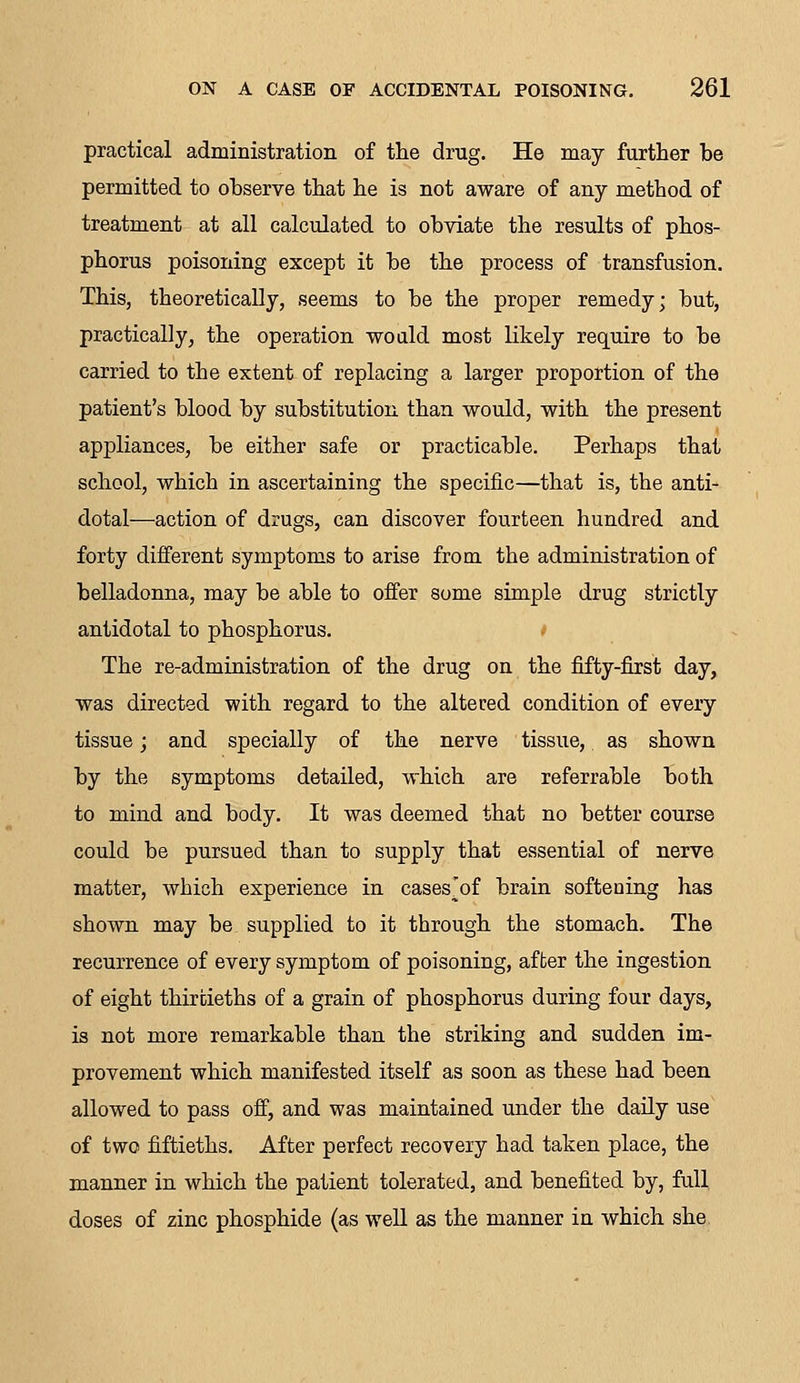 practical administration of the drug. He may further be permitted to observe that he is not aware of any method of treatment at all calculated to obviate the results of phos- phorus poisoning except it be the process of transfusion. This, theoretically, seems to be the proper remedy; but, practically, the operation would most likely require to be carried to the extent of replacing a larger proportion of the patient's blood by substitution than would, with the present appliances, be either safe or practicable. Perhaps that school, which in ascertaining the specific—that is, the anti- dotal—action of drugs, can discover fourteen hundred and forty different symptoms to arise from, the administration of belladonna, may be able to offer some simple drug strictly antidotal to phosphorus. The re-administration of the drug on the fifty-first day, was directed with regard to the altered condition of every tissue; and specially of the nerve tissue, as shown by the symptoms detailed, which are referrable both to mind and body. It was deemed that no better course could be pursued than to supply that essential of nerve matter, which experience in cases'of brain softening has shown may be supplied to it through the stomach. The recurrence of every symptom of poisoning, after the ingestion of eight thirtieths of a grain of phosphorus during four days, is not more remarkable than the striking and sudden im- provement which manifested itself as soon as these had been allowed to pass off, and was maintained under the daily use of two fiftieths. After perfect recovery had taken place, the manner in which the patient tolerated, and benefited by, full doses of zinc phosphide (as well as the manner in which she