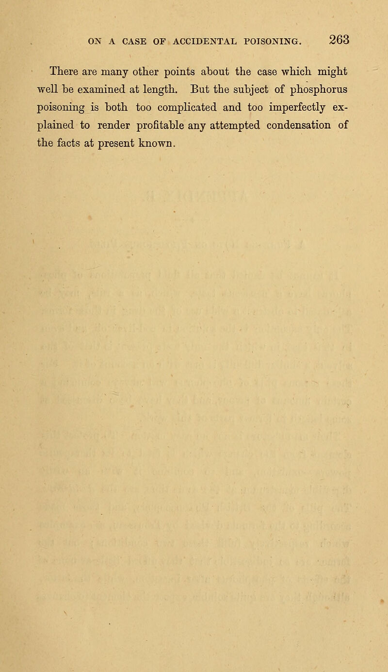 There are many other points about the case which might well be examined at length. But the subject of phosphorus poisoning is both too complicated and too imperfectly ex- plained to render profitable any attempted condensation of the facts at present known.