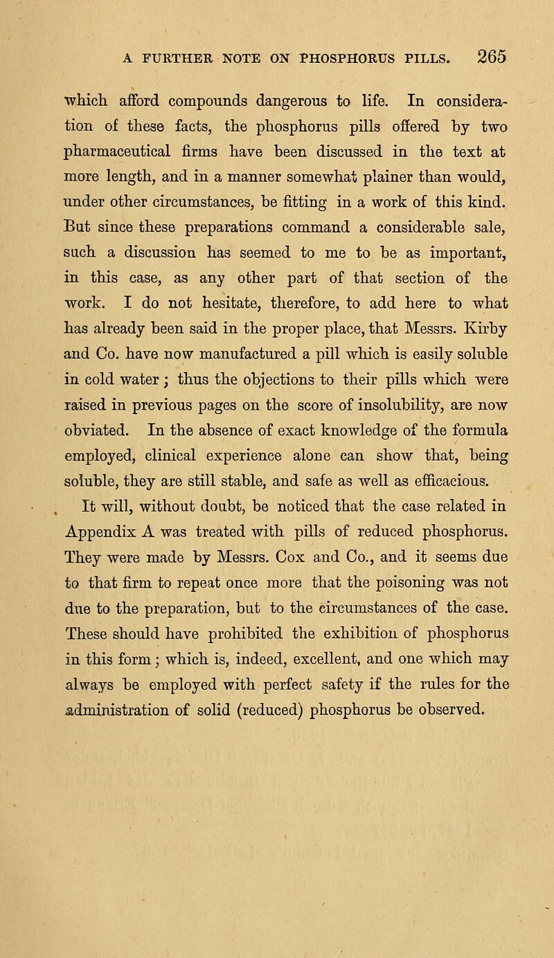 which afford compounds dangerous to life. In considera- tion of these facts, the phosphorus pills offered hy two pharmaceutical firms have been discussed in the text at more length, and in a manner somewhat plainer than would, under other circumstances, be fitting in a work of this kind. But since these preparations command a considerable sale, such a discussion has seemed to me to be as important, in this case, as any other part of that section of the work. I do not hesitate, therefore, to add here to what has already been said in the proper place, that Messrs. Kirby and Co. have now manufactured a pill which is easily soluble in cold water ; thus the objections to their pills which were raised in previous pages on the score of insolubility, are now obviated. In the absence of exact knowledge of the formula employed, clinical experience alone can show that, being soluble, they are still stable, and safe as well as efficacious. It will, without doubt, be noticed that the case related in Appendix A was treated with pills of reduced phosphorus. They were made by Messrs. Cox and Co., and it seems due to that firm to repeat once more that the poisoning was not due to the preparation, but to the circumstances of the case. These should have prohibited the exhibition of phosphorus in this form; which is, indeed, excellent, and one which may always be employed with perfect safety if the rules for the administration of solid (reduced) phosphorus be observed.