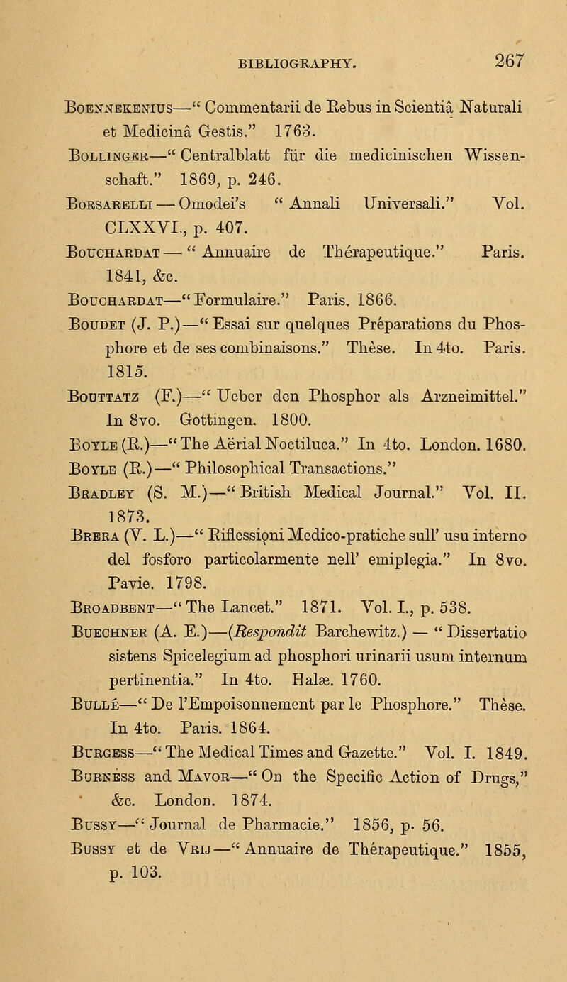 Boennekenius— Commentarii de Eebus in Scientist Naturali et Medicina Gestis. 1763. Bollinger— Centralblatt fiir die rnedicinischen Wissen- schaft. 1869, p. 246. Borsarelli— Ornodei's  Annali Universali. Vol. CLXXVL, p. 407. Bouchardat— Annuaire de Therapeutique. Paris. 1841, &c. Bouchardat— Formulaire. Paris. 1866. Boudet (J. P.)—Essai sur quelques Preparations du Phos- phore et de ses combinaisons. These. In 4to. Paris. 1815. Bodttatz (F.)— Ueber den Phosphor als Arzneimittel. In 8vo. Gottingen. 1800. Boyle (R)— The Aerial Noctiluca. In 4to. London. 1680. Boyle (P.)— Philosophical Transactions. Bradley (S. M.)—British Medical Journal. Vol. II. 1873. Brera (V. L.)— Eiflessioni Medico-pratiche sull' usu interno del fosforo particolarmente nell' emiplegia. In 8vo. Pavie. 1798. Broadbent— The Lancet. 1871. Vol. L, p. 538. Buechner (A. E.)—(Respondit Barchewitz.) — Dissertatio sistens Spicelegium ad phosphori urinarii usuni internum pertinentia. In 4to. Halse. 1760. Bulle— De 1'Empoisonnement par le Phosphore. These. In 4to. Paris. 1864. Burgess—The Medical Times and Gazette. Vol. I. 1849. Burkess and Mavor— On the Specific Action of Drugs, &c. London. 1874. Bussy—''Journal de Pharmacie. 1856, p. 56. Bussy et de Vrij— Annuaire de Therapeutique. 1855, p. 103.