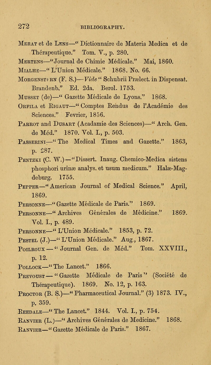 Merat et de Lens— Dictionnaire de Materia Medica et de Therapeutique. Tom. V., p. 280. Mertens—Journal de Chimie Medicale. Mai, 1860. Mialhe— I/Union Medicale. 1868. No. 66. Morgenstirn (F. S.)—Vide  Schubrii Praelect. in Dispensat. Brandenb, Ed. 2da. Berol. 1753. Musset (de)— Gazette Medicale de Lyons. 1868. Orpila et Rigaut— Comptes Rehdus de TAcademie des Sciences. Pevrier, 1856. Parrot and Ddsart (Acadamie des Sciences)— Arch. Gen. de Med. 1870. Vol. I., p. 503. Passerini— The Medical Times and Gazette. 1863, p. 287. Pentzki (C. W.)—Dissert. Inaug. Chemico-Medica sistens phosphori urinae analys. et usum medicum. Halse-Mag- deburg. 1755. Pepper—American Journal of Medical Science. April, 1869. Personne—Gazette Medicale de Paris. 1869. Personne— Archives Generales de Medicine. 1869. Vol. I., p. 489. Personne— L'Union Medicale. 1853, p. 72. Pestel (J.)— L'Union Medicale. Aug., 1867. Poilroux — Journal Gen. de Med. Tom. XXVIIL, p. 12. Pollock—The Lancet. 1866. Prevoust—Gazette Medicale de Paris (Societe de Therapeutique). 1869. No. 12, p. 163. Proctor (B. S.)— Pharmaceutical Journal. (3) 1873. IV., p. 359. Eeedale—The Lancet. 1844. Vol. L, p. 754. Ranvier (L.)— Archives Generales de Medicine. 1868. Ranvier—Gazette Medicale de Paris. 1867.