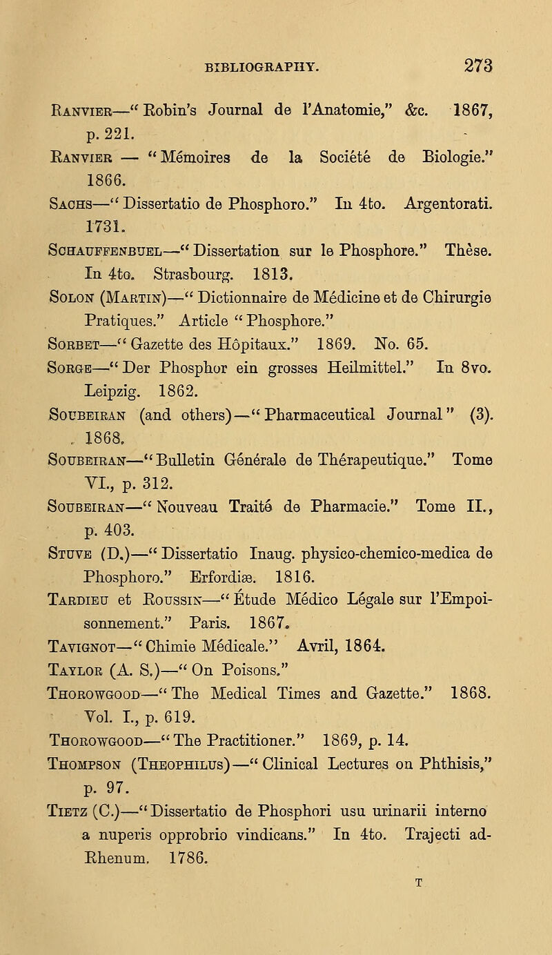 Ranvibr—Kobin's Journal de l'Anatomie, &c. 1867, p. 221. Eanvier — Memoires de la Societe de Biologie. 1866. Sachs— Dissertatio de Phosphoro. In 4to. Argentorati. 1731. Schauppenbuel— Dissertation sur le Phosphore. These. In 4to. Strasbourg. 1813. Solon (Martin)— Dictionnaire de Medicine et de Cbirurgie Pratiques. Article  Phosphore. Sorbet— Gazette des Hopitaux. 1869. No. 65. Sorge— Der Phosphor ein grosses Heilmittel. In 8vo. Leipzig. 1862. Soubeiran (and others)—Pharmaceutical Journal (3). . 1868. Soubeiran—Bulletin Generale de Therapeutique. Tome VI., p. 312. Soubeiran— Nouveau Traite de Pharmacie. Tome II., p. 403. Stuve (D.)— Dissertatio Inaug. physico-chemico-medica de Phosphoro. Erfordise. 1816. Tardieu et Eoussin— Etude Medico Legale sur l'Empoi- sonnement. Paris. 1867. Tavignot—Chimie Medicale. Avril, 1864. Taylor (A. S.)— On Poisons. Thorowgood—The Medical Times and Gazette. 1868. Yol. I., p. 619. Thorowgood— The Practitioner. 1869, p. 14. Thompson (Theophilus)—Clinical Lectures on Phthisis, p. 97. Tietz (C.)—Dissertatio de Phosphori usu urinarii interno a nuperis opprobrio vindicans. In 4to. Trajecti ad- Ehenum. 1786.