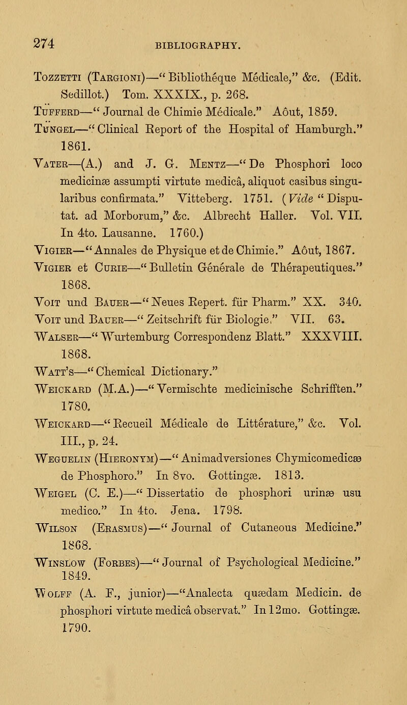 Tozzbtti (Targioni)— Bibliotheque Medicale, &c. (Edit. Sedillot.) Tom. XXXIX., p. 268. Tupperd— Journal de Chimie Medicale. Aout, 1859. Tungel— Clinical Report of the Hospital of Hamburgh. 1861. Vater—(A.) and J. G. Mentz—De Phosphori loco medicinse assumpti virtute medica, aliquot casibus singu- laribus confirmata. Yitteberg. 1751. (Vide  Dispa- tat. ad Morborum, &c. Albrecht Haller. Vol. VII. In 4to. Lausanne. 1760.) Vigier—Annales de Physique etde Chimie. Aout, 1867. Vigier et Curie—Bulletin Generale de Therapeutiques. 1868. Voit und Bauer— Xeues Eepert. fiir Pharm. XX. 340. Voit und Bauer— Zeitschrift fiir Biologie, VII. 63. Walser— Wurtemburg Correspondenz Blatt. XXXVIII. 1868. Watt's— Chemical Dictionary. Weickard (M.A.)—Vermischte medicinische Schrifften. 1780. Weickard—Recueil Medicale de Litterature, &c. Vol. III., p. 24. Weguelin (Hieronym)— Animadversiones Chyniicomedicaa de Phosphoro. In 8vo. Gottingae. 1813. Weigel (C. E.)— Dissertatio de phosphori urinaa usu medico. In 4to. Jena. 1798. Wilson (Erasmus)—(t Journal of Cutaneous Medicine. 1868. Winslow (Forbes)— Journal of Psychological Medicine. 1849. Wolfp (A. E., junior)—Analecta qusedam Medicin. de phosphori virtute medica observat. In 12 mo. Gottingae. 1790.