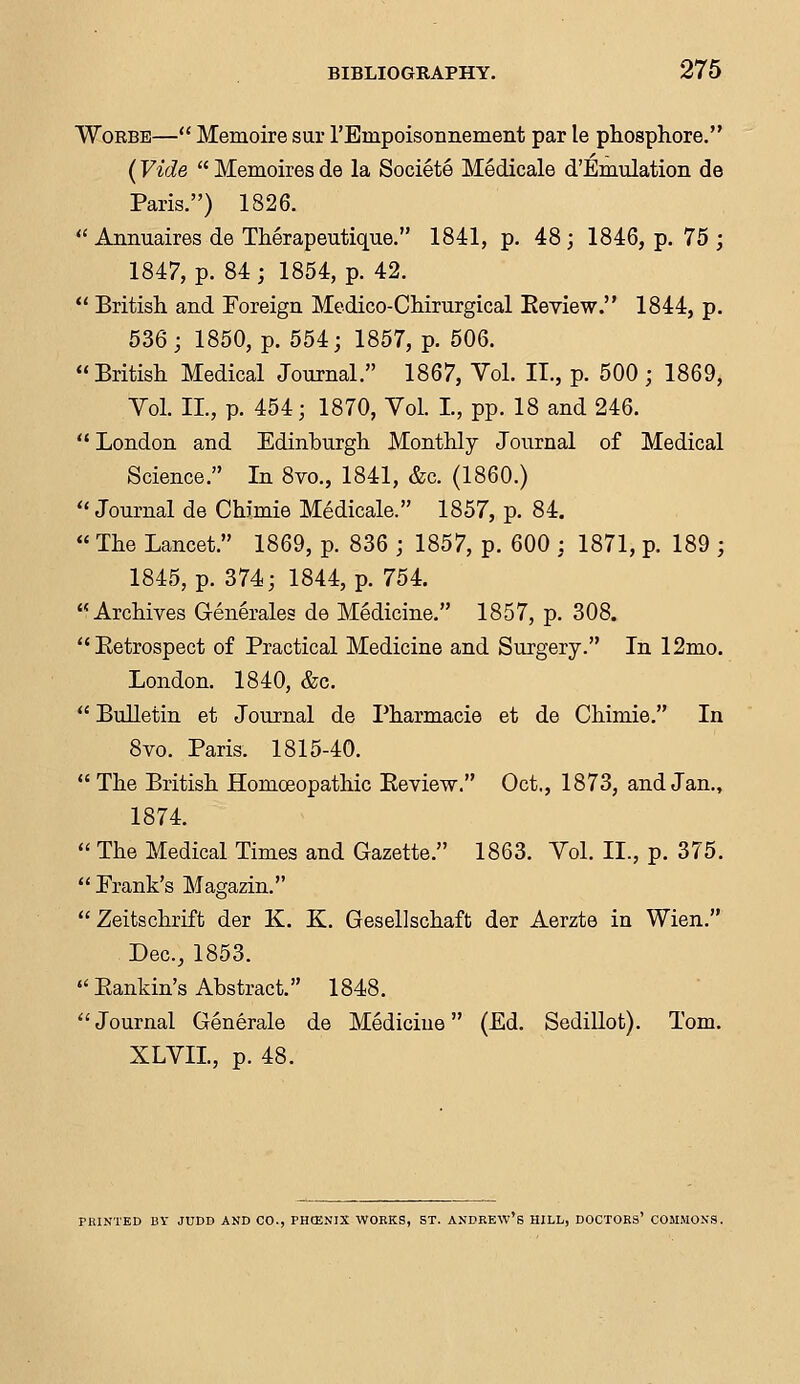 Worbe— Memoire sur rEmpoisonnement par le phosphore. (Vide  Memoires de la Societe Medicale d'Emulation de Paris.) 1826.  Annuaires de Therapeutique. 1841, p. 48; 1846, p. 75 ; 1847, p. 84; 1854, p. 42.  British and Foreign Medico-Chirurgical Eeview. 1844, p. 536; 1850, p. 554; 1857, p. 506. British Medical Journal. 1867, Vol. II., p. 500 ; 1869, Vol. II., p. 454; 1870, Vol. L, pp. 18 and 246.  London and Edinburgh Monthly Journal of Medical Science. In 8m, 1841, &c. (1860.)  Journal de Chirnie Medicale. 1857, p. 84.  The Lancet. 1869, p. 836 ; 1857, p. 600 ; 1871, p. 189 ; 1845, p. 374; 1844, p. 754. Archives Generates de Medicine. 1857, p. 308. Ketrospect of Practical Medicine and Surgery. In 12mo. London. 1840, &c.  Bulletin et Journal de Pharmacie et de Chimie. In 8vo. Paris. 1815-40.  The British Homoeopathic Eeview. Oct., 1873, and Jan., 1874.  The Medical Times and Gazette. 1863. Vol. II., p. 375.  Frank's Magazin.  Zeitschrift der K. K. Gesellschaft der Aerzte in Wien. Dec, 1853.  Bankin's Abstract. 1848.  Journal Generale de Mediciue (Ed. Sedillot). Tom. XLVIL, p. 48. PRINTED BY JUDD AKD CO., PHCENIX WORKS, ST. ANDREW'S HILL, DOCTORS' COMMONS.