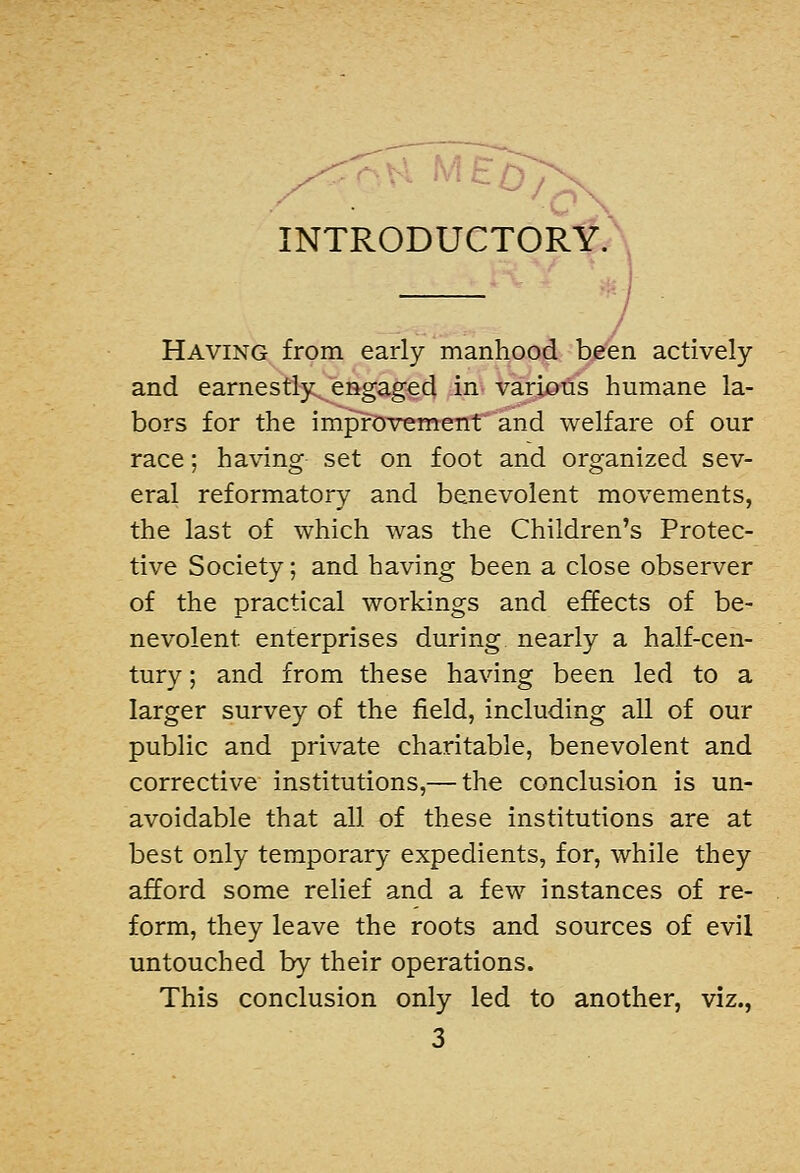 INTRODUCTORY. / • / Having from early manhood been actively and earnestly^ engaged in various humane la- bors for the improvement and welfare of our race; having set on foot and organized sev- eral reformatory and benevolent movements, the last of which was the Children's Protec- tive Society; and having been a close observer of the practical workings and effects of be- nevolent enterprises during nearly a half-cen- tury ; and from these having been led to a larger survey of the field, including all of our public and private charitable, benevolent and corrective institutions,— the conclusion is un- avoidable that all of these institutions are at best only temporary expedients, for, while they afford some relief and a few instances of re- form, they leave the roots and sources of evil untouched by their operations. This conclusion only led to another, viz.,