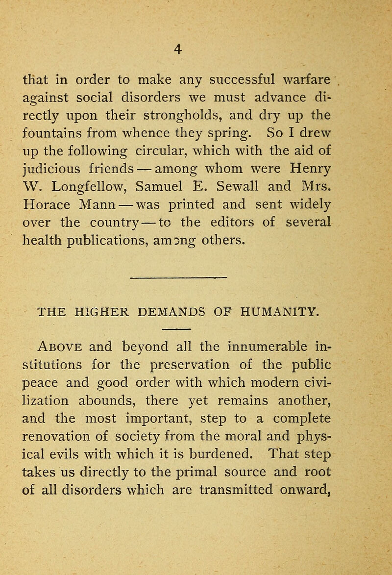 tKat in order to make any successful warfare against social disorders we must advance di- rectly upon their strongholds, and dry up the fountains from whence they spring. So I drew up the following circular, which with the aid of judicious friends — among whom were Henry W. Longfellow, Samuel E. Sewall and Mrs. Horace Mann — was printed and sent widely over the country — to the editors of several health publications, amDng others. THE HIGHER DEMANDS OF HUMANITY. Above and beyond all the innumerable in- stitutions for the preservation of the public peace and good order with which modern civi- lization abounds, there yet remains another, and the most important, step to a complete renovation of society from the m.oral and phys- ical evils with which it is burdened. That step takes us directly to the primal source and root of all disorders which are transmitted onward,