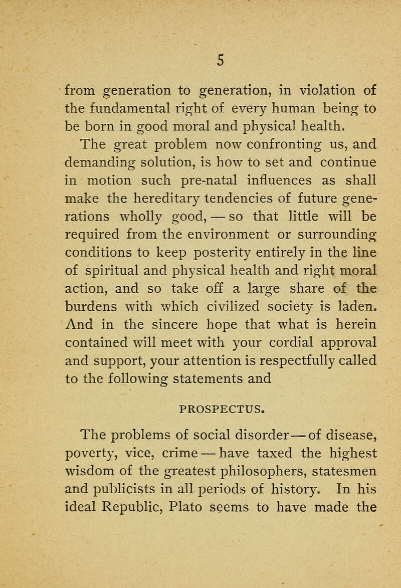 from generation to generation, in violation of the fundamental right of every human being to be born in good moral and physical health. The great problem now confronting us, and demanding solution, is how to set and continue in motion such pre-natal influences as shall make the hereditary tendencies of future gene- rations wholly good, — so that little will be required from the environment or surrounding conditions to keep posterity entirely in the line of spiritual and physical health and right moral action, and so take off a large share of the burdens with which civihzed society is laden. And in the sincere hope that what is herein contained will meet with your cordial approval and support, your attention is respectfully called to the following statements and PROSPECTUS. The problems of social disorder—of disease, poverty, vice, crime — have taxed the highest wisdom of the greatest philosophers, statesmen and publicists in all periods of history. In his ideal Republic, Plato seems to have made the