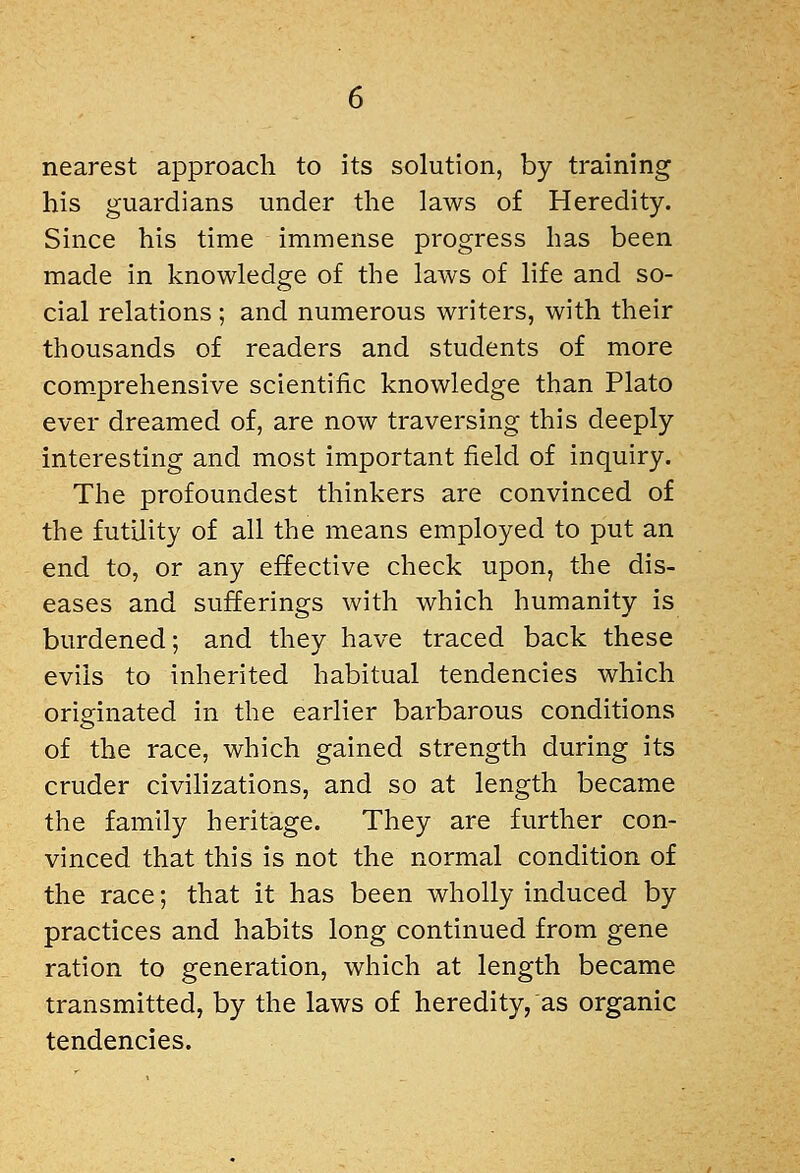 nearest approach to its solution, by training his guardians under the laws of Heredity. Since his time immense progress has been made in knowledge of the laws of life and so- cial relations ; and numerous writers, with their thousands of readers and students of more com.prehensive scientific knowledge than Plato ever dreamed of, are now traversing this deeply interesting and most important field of inquiry. The profoundest thinkers are convinced of the futility of all the means employed to put an end to, or any effective check upon, the dis- eases and sufferings with which humanity is burdened; and they have traced back these evils to inherited habitual tendencies which originated in the earlier barbarous conditions of the race, which gained strength during its cruder civilizations, and so at length became the family heritage. They are further con- vinced that this is not the normal condition of the race; that it has been wholly induced by practices and habits long continued from gene ration to generation, which at length became transmitted, by the laws of heredity, as organic tendencies.