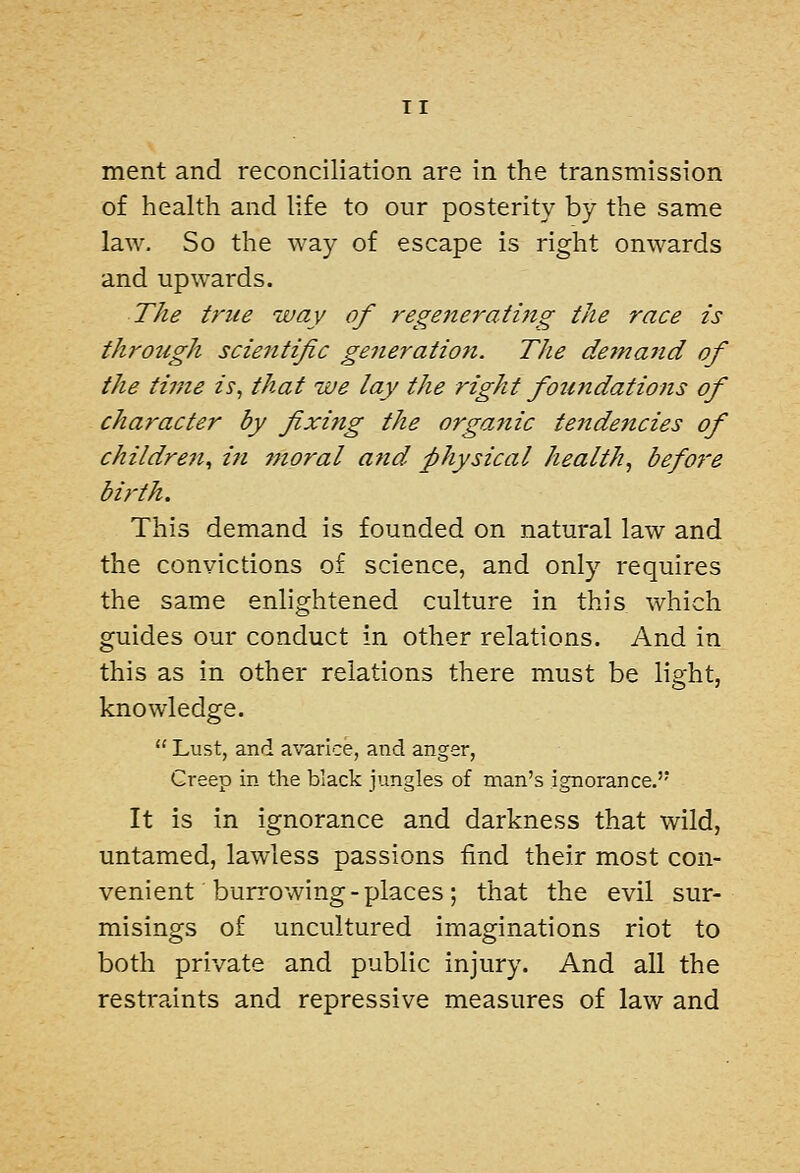 TI merit and reconciliation are in the transmission of health and life to our posterity by the same law. So the way of escape is right onwards and upwards. The true way of regenerating the race is through scientific generation. The de7nand of the tinie is, that we lay the right fou7idations of character by fixing the orga,nic tendencies of children^ in moral and physical health, before birth. This demand is founded on natural law and the convictions of science, and only requires the same enlightened culture in this which guides our conduct in other relations. And in this as in other relations there must be light, knowledge.  Lust, and avarice, and anger, Creep in the black jungles of man's ignorance.'* It is in ignorance and darkness that wild, untamed, lawless passions find their most con- venient burrowing-places; that the evil sur- misings of uncultured imaginations riot to both private and public injury. And all the restraints and repressive measures of law and