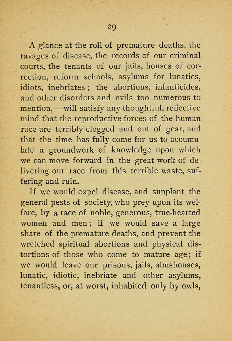 A glance at the roll of premature deaths, the ravages of disease, the records of our criminal courts, the tenants of our jails, houses of cor- rection, reform schools, asylums for lunatics, idiots, inebriates ; the abortions, infanticides, and other disorders and evils too numerous to mention,— will satisfy any thoughtful, reflective mind that the reproductive forces of the human race are terribly clogged and out of gear, and that the time has fully come for us to accumu- late a groundwork of knowledge upon which we can move forward in the great work of de- livering our race from this terrible waste, suf- fering and ruin. If we would expel disease, and supplant the general pests of society, v/ho prey upon its wel- fare, by a race of noble, generous, true-hearted women and men; if we would save a large share of the premature deaths, and prevent the wretched spiritual abortions and physical dis- tortions of those who come to mature age; if we would leave our prisons, jails, almshouses, lunatic, idiotic, inebriate and other asylums, tenantless, or, at worst, inhabited only by owls,