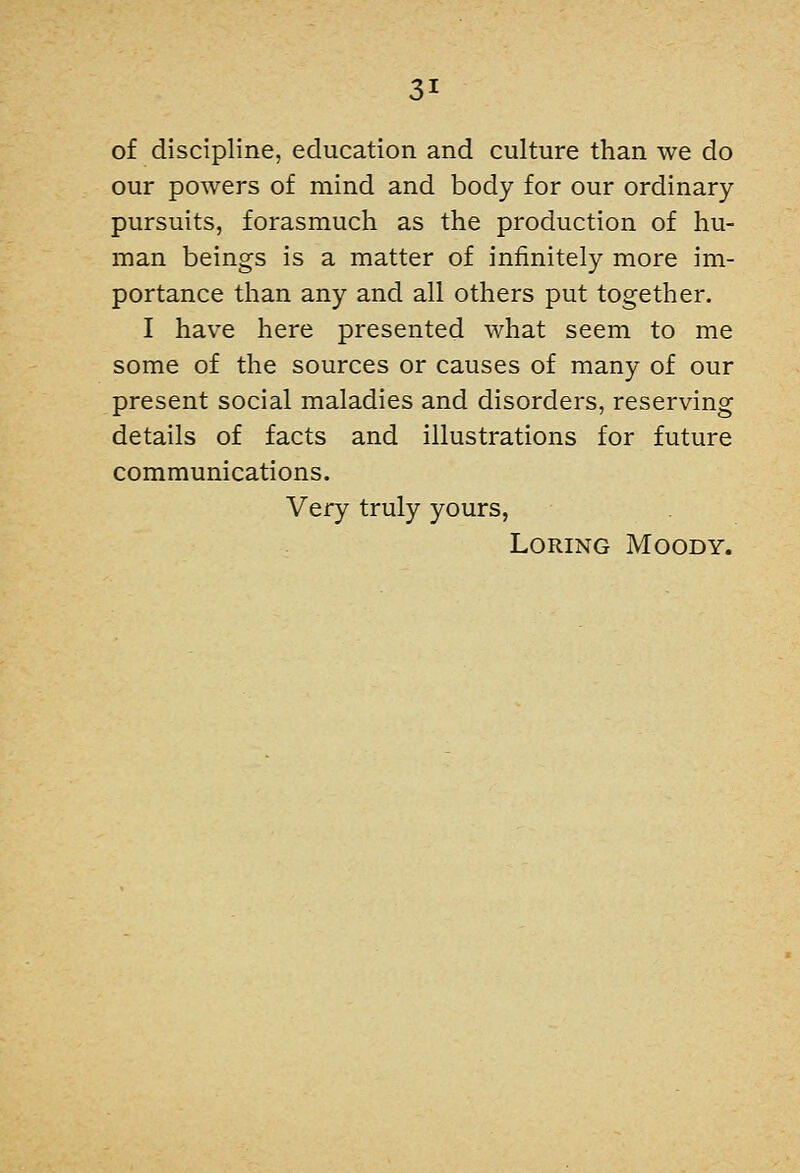 of discipline, education and culture than we do our powers of mind and body for our ordinary- pursuits, forasmuch as the production of hu- man beings is a matter of infinitely more im- portance than any and all others put together. I have here presented what seem to me some of the sources or causes of many of our present social maladies and disorders, reserving details of facts and illustrations for future communications. Very truly yours, LoRiNG Moody.