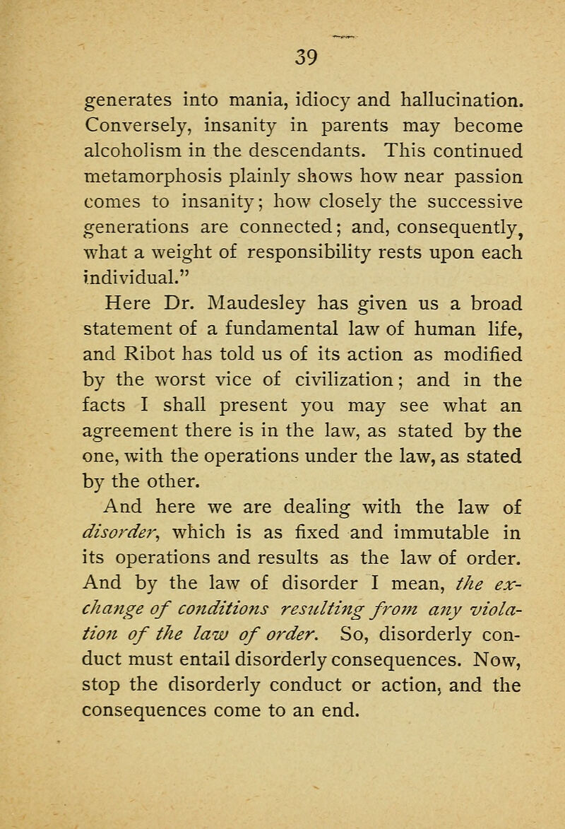 generates into mania, idiocy and hallucination. Conversely, insanity in parents may become alcoholism in the descendants. This continued metamorphosis plainly shows how near passion comes to insanity; how closely the successive generations are connected; and, consequently, what a weight of responsibility rests upon each individual. Here Dr. Maudesley has given us a broad statement of a fundamental law of human life, and Ribot has told us of its action as modified by the worst vice of civilization; and in the facts I shall present you may see what an agreement there is in the law, as stated by the one, with the operations under the law, as stated by the other. And here we are dealing with the law of disorder^ which is as fixed and immutable in its operations and results as the law of order. And by the law of disorder I mean, the ex- change of conditions resulting frotn a7iy viola- tion of the law of order. So, disorderly con- duct must entail disorderly consequences. Now, stop the disorderly conduct or action, and the consequences come to an end.