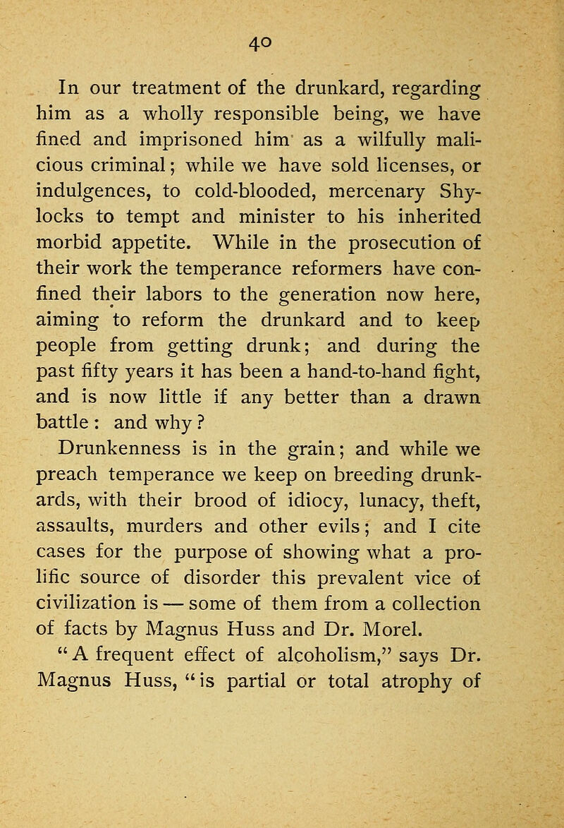 In our treatment of the drunkard, regarding him as a wholly responsible being, we have fined and imprisoned him as a wilfully mali- cious criminal; while we have sold licenses, or indulgences, to cold-blooded, mercenary Shy- locks to tempt and minister to his inherited morbid appetite. While in the prosecution of their work the temperance reformers have con- fined their labors to the generation now here, aiming to reform the drunkard and to keep people from getting drunk; and during the past fifty years it has been a hand-to-hand fight, and is now little if any better than a drawn battle : and why ? Drunkenness is in the grain; and while we preach temperance we keep on breeding drunk- ards, with their brood of idiocy, lunacy, theft, assaults, murders and other evils; and I cite cases for the purpose of showing what a pro- hfic source of disorder this prevalent vice of civilization is — some of them from a collection of facts by Magnus Huss and Dr. Morel.  A frequent effect of alcoholism, says Dr. Magnus Huss,  is partial or total atrophy of