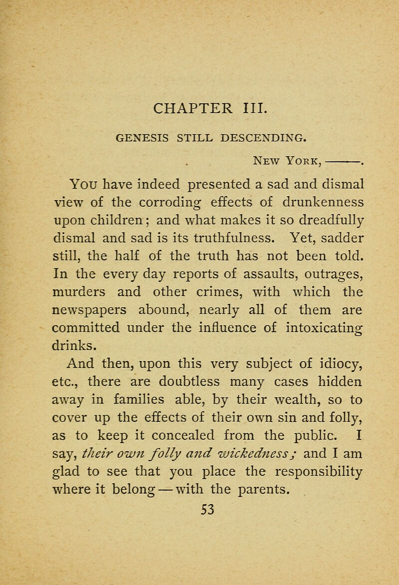 CHAPTER III. GENESIS STILL DESCENDING. New York, You have indeed presented a sad and dismal view of the corroding effects of drunkenness upon children; and what makes it so dreadfully dismal and sad is its truthfulness. Yet, sadder still, the half of the truth has not been told. In the every day reports of assaults, outrages, murders and other crimes, with which the newspapers abound, nearly all of them are committed under the influence of intoxicating drinks. And then, upon this very subject of idiocy, etc., there are doubtless many cases hidden away in families able, by their wealth, so to cover up the effects of their own sin and folly, as to keep it concealed from the public. I say, their own folly and wickedjiess; and I am glad to see that you place the responsibility where it belong — with the parents.