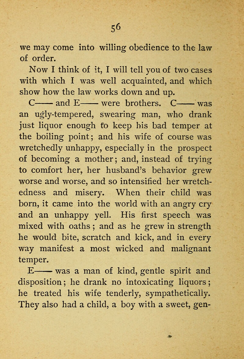 we may come into willing obedience to the law of order. Now I think of it, I will tell you of two cases with which I was well acquainted, and which show how the law works down and up. C and E were brothers. C was an ugly-tempered, swearing man, who drank just liquor enough to keep his bad temper at the boiling point; and his wife of course was wretchedly unhappy, especially in the prospect of becoming a mother; and, instead of trying to comfort her, her husband's behavior grew worse and worse, and so intensified her wretch- edness and misery. When their child was born, it came into the world with an angry cry and an unhappy yell. His first speech was mixed with oaths; and as he grew in strength he would bite, scratch and kick, and in every way manifest a most wicked and malignant temper. E was a man of kind, gentle spirit and disposition; he drank no intoxicating liquors; he treated his wife tenderly, sympathetically. They also had a child, a boy with a sweet, gen-