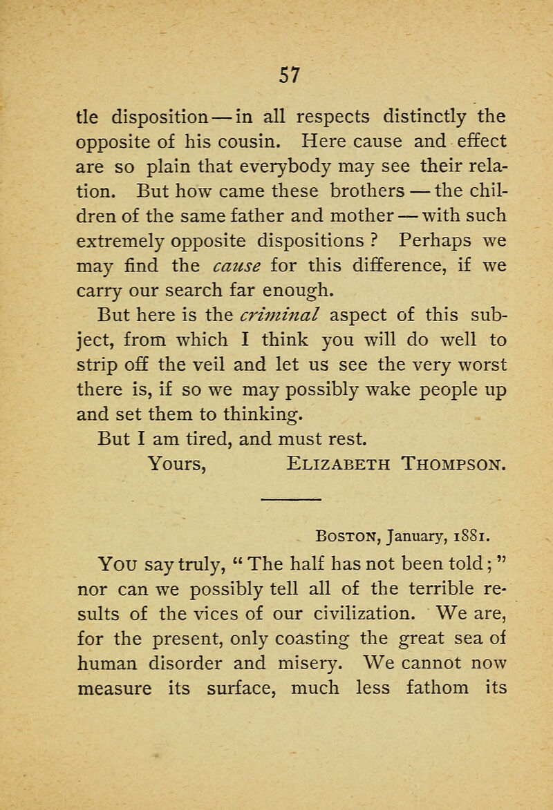 tie disposition — in all respects distinctly the opposite of his cousin. Here cause and effect are so plain that everybody may see their rela- tion. But how came these brothers — the chil- dren of the same father and mother — with such extremely opposite dispositions ? Perhaps we may find the cause for this difference, if we carry our search far enough. But here is the crijninal aspect of this sub- ject, from which I think you will do well to strip off the veil and let us see the very worst there is, if so we may possibly wake people up and set them to thinking. But I am tired, and must rest. Yours, Elizabeth Thompson. . Boston, January, 1881. You say truly,  The half has not been told;  nor can we possibly tell all of the terrible re- sults of the vices of our civilization. We are, for the present, only coasting the great sea of human disorder and misery. We cannot now measure its surface, much less fathom its