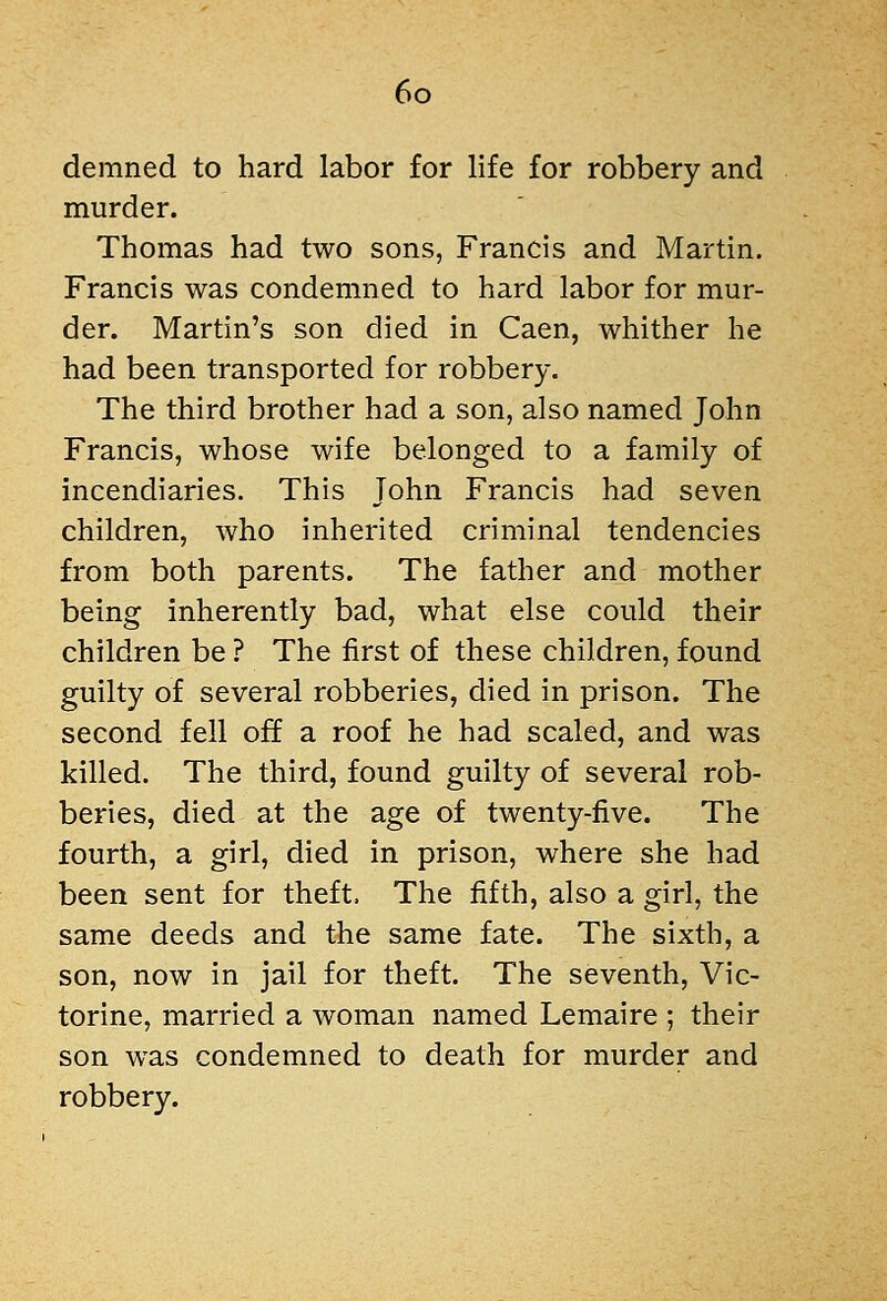 demned to hard labor for life for robbery and murder. Thomas had two sons, Francis and Martin. Francis was condemned to hard labor for mur- der. Martin's son died in Caen, whither he had been transported for robbery. The third brother had a son, also named John Francis, whose wife belonged to a family of incendiaries. This John Francis had seven children, who inherited criminal tendencies from both parents. The father and mother being inherently bad, what else could their children be ? The first of these children, found guilty of several robberies, died in prison. The second fell off a roof he had scaled, and was killed. The third, found guilty of several rob- beries, died at the age of twenty-five. The fourth, a girl, died in prison, where she had been sent for theft. The fifth, also a girl, the same deeds and the same fate. The sixth, a son, now in jail for theft. The seventh, Vic- torine, married a woman named Lemaire ; their son was condemned to death for murder and robbery.