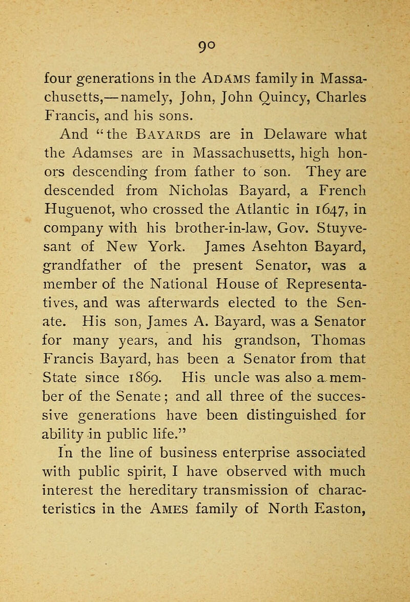 four generations in tlie Adams family in Massa- chusetts,— namely, John, John Quincy, Charles Francis, and his sons. And the Bayards are in Delaware what the Adamses are in Massachusetts, high hon- ors descending from father to son. They are descended from Nicholas Bayard, a French Huguenot, who crossed the Atlantic in 1647, in company with his brother-in-law, Gov. Stuyve- sant of New York. James Asehton Bayard, grandfather of the present Senator, was a member of the National House of Representa- tives, and was afterwards elected to the Sen- ate. His son, James A. Bayard, was a Senator for many years, and his grandson, Thomas Francis Bayard, has been a Senator from that State since 1869. His uncle was also a mem- ber of the Senate; and all three of the succes- sive generations have been distinguished for ability in pubhc life. In the line of business enterprise associated with public spirit, I have observed with much interest the hereditary transmission of charac- teristics in the Ames family of North Easton,