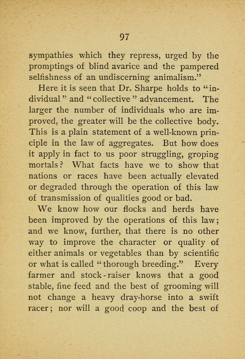 sympathies which they repress, urged by the promptings of blind avarice and the pampered selfishness of an undiscerning animalism. Here it is seen that Dr. Sharpe holds to in- dividual  and  collective  advancement. The larger the number of individuals who are im- proved, the greater will be the collective body. This is a plain statement of a well-known prin- ciple in the law of aggregates. But how does it apply in fact to us poor struggling, groping mortals ? What facts have we to show that nations or races have been actually elevated or degraded through the operation of this law of transmission of qualities good or bad. We know how our flocks and herds have been improved by the operations of this law; and we know, further, that there is no other way to improve the character or quality of either animals or vegetables than by scientific or what is called  thorough breeding. Every farmer and stock-raiser knows that a good stable, fine feed and the best of grooming will not change a heavy dray-horse into a swift racer; nor will a good coop and the best of