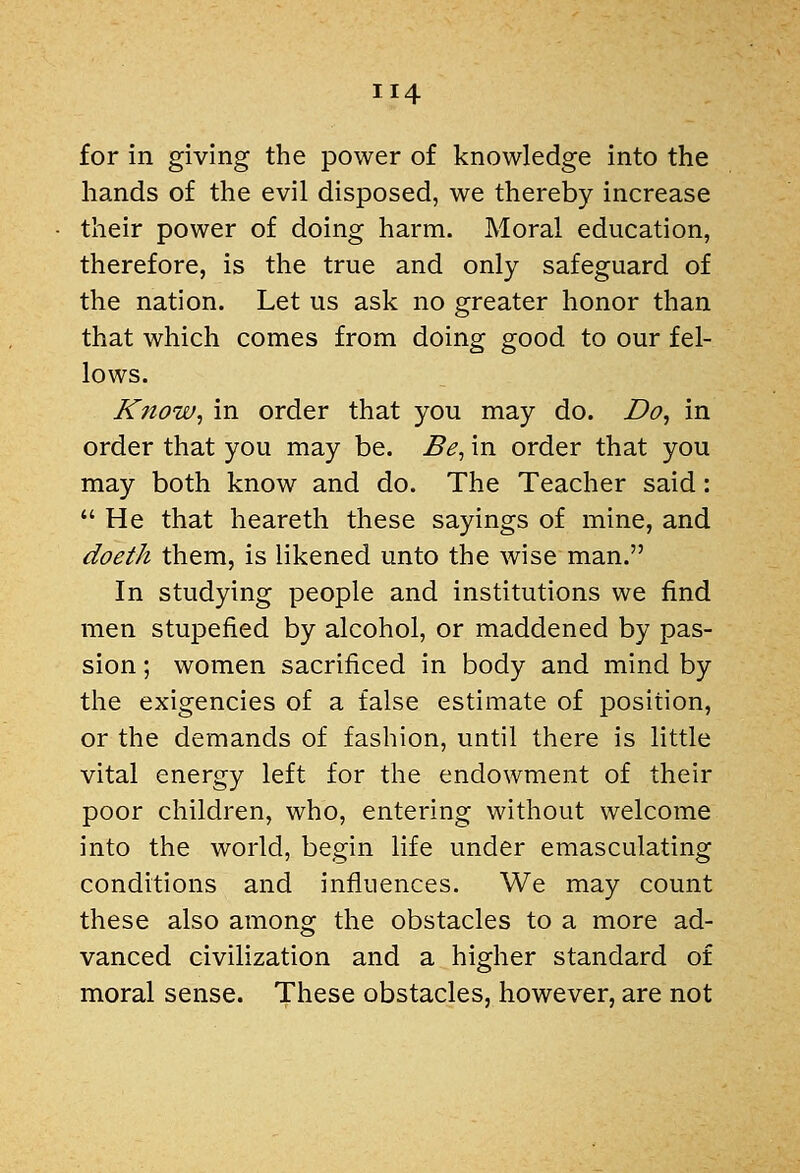 for in giving the power of knowledge into the hands of the evil disposed, we thereby increase their power of doing harm. Moral education, therefore, is the true and only safeguard of the nation. Let us ask no greater honor than that which comes from doing good to our fel- lows. Know, in order that you may do. Do, in order that you may be. Be, in order that you may both know and do. The Teacher said:  He that heareth these sayings of mine, and doeth them, is likened unto the wise man. In studying people and institutions we find men stupefied by alcohol, or maddened by pas- sion ; women sacrificed in body and mind by the exigencies of a false estimate of position, or the demands of fashion, until there is little vital energy left for the endowment of their poor children, who, entering without welcome into the world, begin life under emasculating conditions and influences. We may count these also among the obstacles to a more ad- vanced civilization and a higher standard of moral sense. These obstacles, however, are not