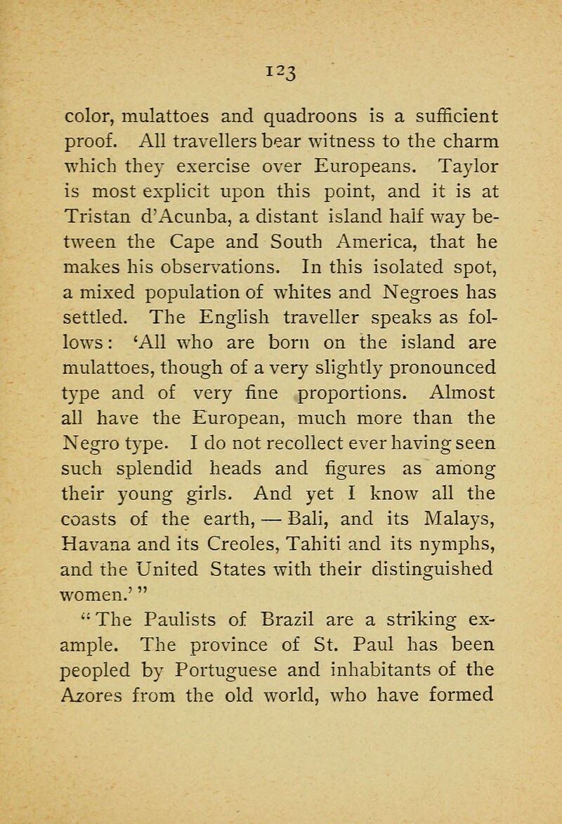 color, mulattoes and quadroons is a sufficient proof. All travellers bear witness to the charm which they exercise over Europeans. Taylor is most explicit upon this point, and it is at Tristan d'Acunba, a distant island half way be- tween the Cape and South America, that he makes his observations. In this isolated spot, a mixed population of whites and Negroes has settled. The English traveller speaks as fol- lows : 'All who are born on the island are mulattoes, though of a very slightly pronounced type and of very fine proportions. Almost all have the European, much more than the Negro type. I do not recollect ever having seen such splendid heads and figures as among their young girls. And yet I know all the coasts of the earth, — Bali, and its Malays, Havana and its Creoles, Tahiti and its nymphs, and the United States with their distinguished women.'  '- The Paulists of Brazil are a striking ex- ample. The province of St. Paul has been peopled by Portuguese and inhabitants of the Azores from the old world, who have formed