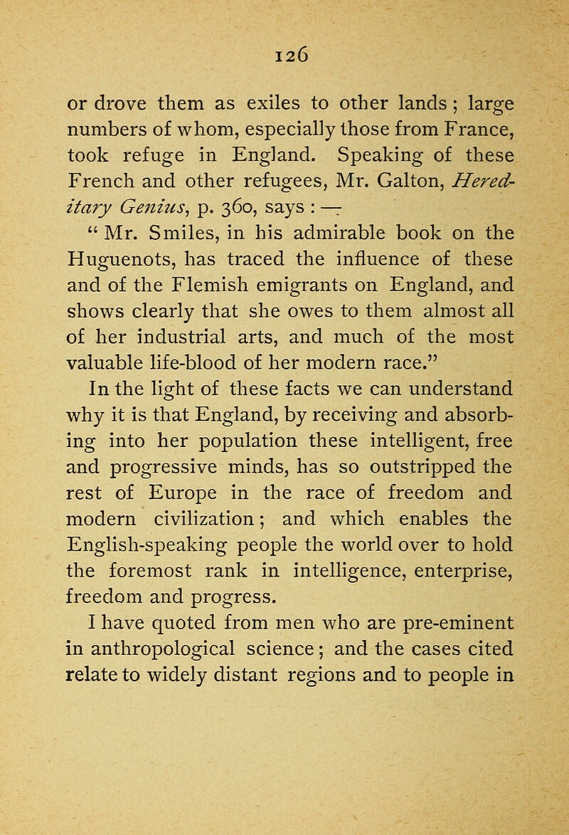 or drove them as exiles to other lands; large numbers of whom, especially those from France, took refuge in England. Speaking of these French and other refugees, Mr. Galton, Hered- itary Genius^ p. 360, says : ^  Mr. Smiles, in his admirable book on the Huguenots, has traced the influence of these and of the Flemish emigrants on England, and shows clearly that she owes to them almost all of her industrial arts, and much of the most valuable life-blood of her modern race. In the light of these facts we can understand why it is that England, by receiving and absorb- ing into her population these intelligent, free and progressive minds, has so outstripped the rest of Europe in the race of freedom and modern civilization; and which enables the English-speaking people the world over to hold the foremost rank in intelligence, enterprise, freedom and progress. I have quoted from men who are pre-eminent in anthropological science; and the cases cited relate to widely distant regions and to people in