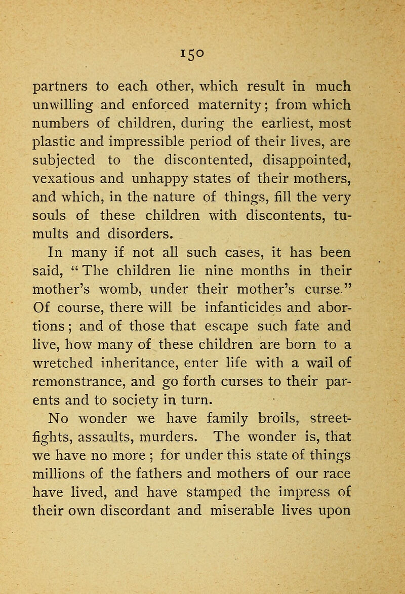 partners to each other, which result in much unwilling and enforced maternity; from which numbers of children, during the earliest, most plastic and impressible period of their lives, are subjected to the discontented, disappointed, vexatious and unhappy states of their mothers, and which, in the nature of things, fill the very souls of these children with discontents, tu- mults and disorders. In many if not all such cases, it has been said,  The children lie nine months in their mother's womb, under their mother's curse. Of course, there will be infanticides and abor- tions ; and of those that escape such fate and live, how many of these children are born to a wretched inheritance, enter life with a wail of remonstrance, and go forth curses to their par- ents and to society in turn. No wonder we have family broils, street- fights, assaults, murders. The wonder is, that we have no more ; for under this state of things millions of the fathers and mothers of our race have lived, and have stamped the impress of their own discordant and miserable lives upon