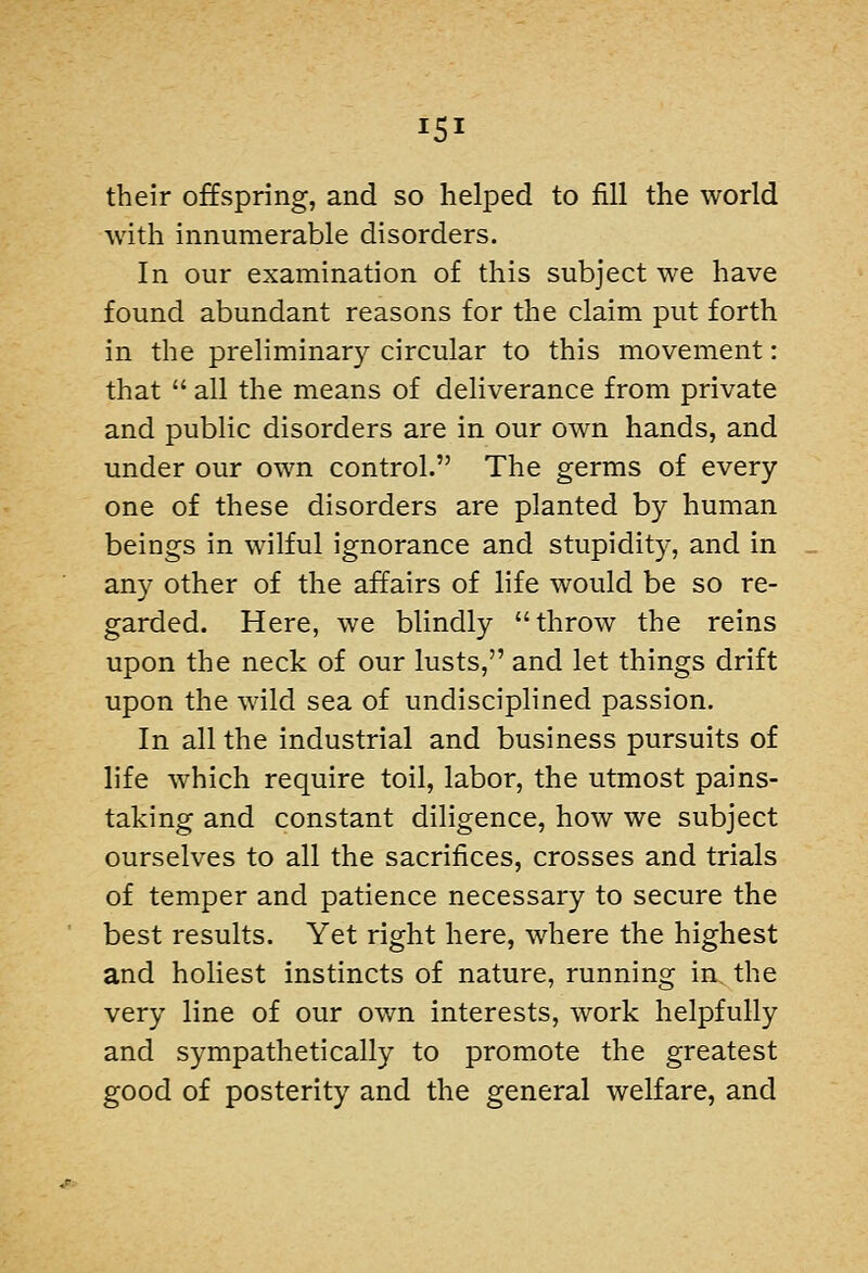 their offspring, and so helped to fill the world with innumerable disorders. In our examination of this subject we have found abundant reasons for the claim put forth in the preliminary circular to this movement: that  all the means of deliverance from private and public disorders are in our own hands, and under our own control. The germs of every one of these disorders are planted by human beings in wilful ignorance and stupidity, and in any other of the affairs of hfe would be so re- garded. Here, we blindly throw the reins upon the neck of our lusts, and let things drift upon the wild sea of undisciplined passion. In all the industrial and business pursuits of life which require toil, labor, the utmost pains- taking and constant diligence, how we subject ourselves to all the sacrifices, crosses and trials of temper and patience necessary to secure the best results. Yet right here, where the highest and holiest instincts of nature, running in the very line of our own interests, work helpfully and sympathetically to promote the greatest good of posterity and the general welfare, and