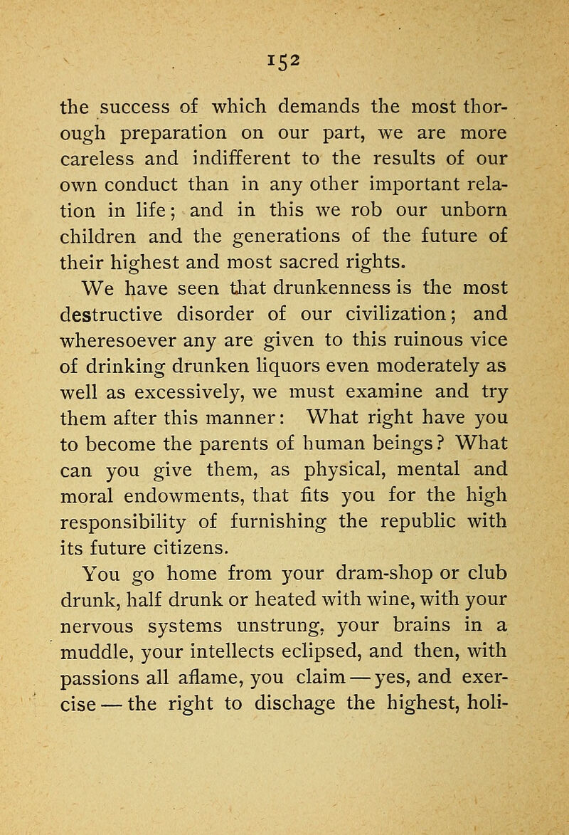 the success of which demands the most thor- ough preparation on our part, we are more careless and indifferent to the results of our own conduct than in any other important rela- tion in life; and in this we rob our unborn children and the generations of the future of their highest and most sacred rights. We have seen tliat drunkenness is the most destructive disorder of our civilization; and wheresoever any are given to this ruinous vice of drinking drunken liquors even moderately as well as excessively, we must examine and try them after this manner: What right have you to become the parents of human beings? What can you give them, as physical, mental and moral endowments, that fits you for the high responsibility of furnishing the republic with its future citizens. You go home from your dram-shop or club drunk, half drunk or heated with wine, with your nervous systems unstrung, your brains in a muddle, your intellects eclipsed, and then, with passions all aflame, you claim — yes, and exer- cise — the right to dischage the highest, holi-