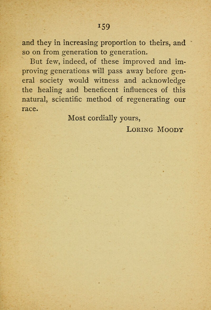 and they in increasing proportion to theirs, and so on from generation to generation. But few, indeed, of these improved and im- proving generations will pass away before gen- eral society would witness and acknowledge the healing and beneficent influences of this natural, scientific method of regenerating our race. Most cordially yours, LoRiNG Moody