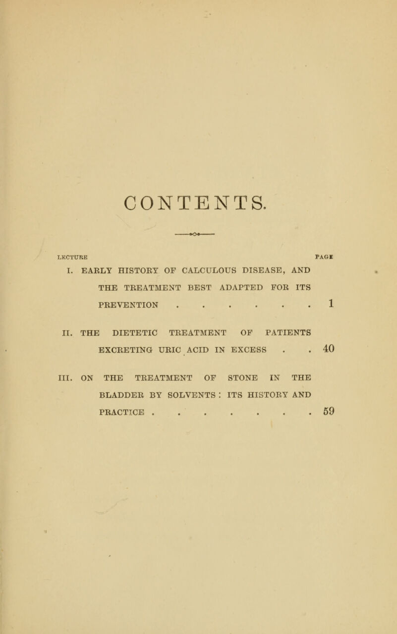 CONTENTS LECTURE PAGI I. EARLY HISTORY OF CALCULOUS DISEASE, AND THE TREATMENT BEST ADAPTED FOR ITS PREVENTION 1 II. THE DIETETIC TREATMENT OF PATIENTS EXCRETING URIC ACID IN EXCESS . . 40 III. ON THE TREATMENT OF STONE IN THE BLADDER BY SOLVENTS : ITS HISTORY AND PRACTICE . 59