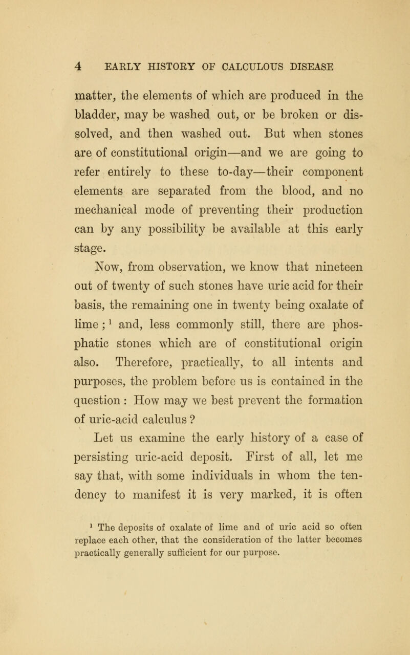 matter, the elements of which are produced in the bladder, may be washed out, or be broken or dis- solved, and then washed out. But when stones are of constitutional origin—and we are going to refer entirely to these to-day—their component elements are separated from the blood, and no mechanical mode of preventing their production can by any possibility be available at this early stage. Now, from observation, we know that nineteen out of twenty of such stones have uric acid for their basis, the remaining one in twenty being oxalate of lime ;1 and, less commonly still, there are phos- phatic stones which are of constitutional origin also. Therefore, practically, to all intents and purposes, the problem before us is contained in the question : How may we best prevent the formation of uric-acid calculus ? Let us examine the early history of a case of persisting uric-acid deposit. First of all, let me say that, with some individuals in whom the ten- dency to manifest it is very marked, it is often 1 The deposits of oxalate of lime and of uric acid so often replace each other, that the consideration of the latter becomes practically generally sufficient for our purpose.