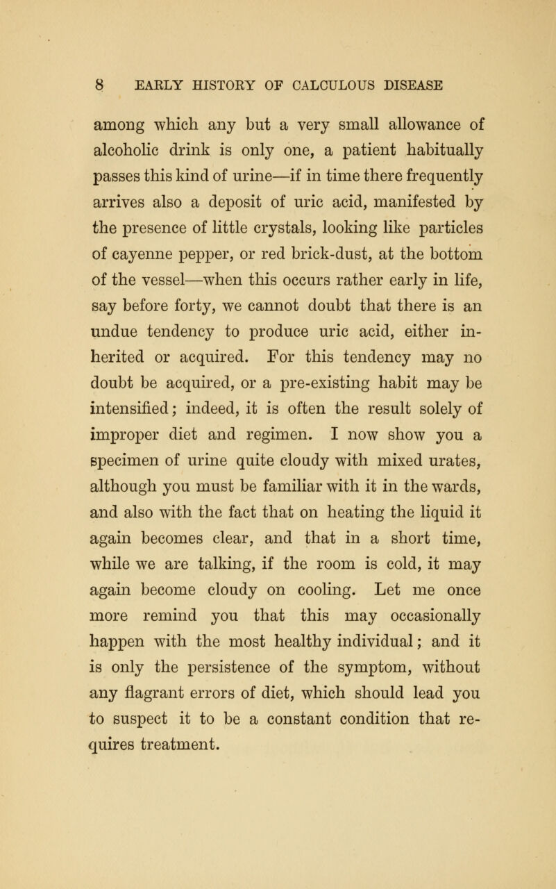 among which any but a very small allowance of alcoholic drink is only one, a patient habitually passes this kind of urine—if in time there frequently arrives also a deposit of uric acid, manifested by the presence of little crystals, looking like particles of cayenne pepper, or red brick-dust, at the bottom of the vessel—when this occurs rather early in life, say before forty, we cannot doubt that there is an undue tendency to produce uric acid, either in- herited or acquired. For this tendency may no doubt be acquired, or a pre-existing habit may be intensified; indeed, it is often the result solely of improper diet and regimen. I now show you a specimen of urine quite cloudy with mixed urates, although you must be familiar with it in the wards, and also with the fact that on heating the liquid it again becomes clear, and that in a short time, while we are talking, if the room is cold, it may again become cloudy on cooling. Let me once more remind you that this may occasionally happen with the most healthy individual; and it is only the persistence of the symptom, without any flagrant errors of diet, which should lead you to suspect it to be a constant condition that re- quires treatment.