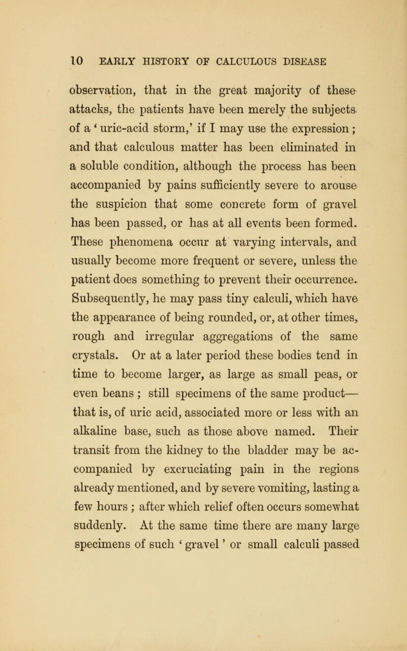 observation, that in the great majority of these attacks, the patients have been merely the subjects of a ' uric-acid storm,' if I may use the expression ; and that calculous matter has been eliminated in a soluble condition, although the process has been accompanied by pains sufficiently severe to arouse the suspicion that some concrete form of gravel has been passed, or has at all events been formed. These phenomena occur at varying intervals, and usually become more frequent or severe, unless the patient does something to prevent their occurrence. Subsequently, he may pass tiny calculi, which have the appearance of being rounded, or, at other times, rough and irregular aggregations of the same crystals. Or at a later period these bodies tend in time to become larger, as large as small peas, or even beans ; still specimens of the same product— that is, of uric acid, associated more or less with an alkaline base, such as those above named. Their transit from the kidney to the bladder may be ac- companied by excruciating pain in the regions already mentioned, and by severe vomiting, lasting a few hours ; after which relief often occurs somewhat suddenly. At the same time there are many large specimens of such ' gravel' or small calculi passed