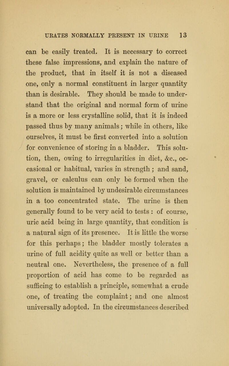 can be easily treated. It is necessary to correct these false impressions, and explain the nature of the product, that in itself it is not a diseased one, only a normal constituent in larger quantity than is desirable. They should be made to under- stand that the original and normal form of urine is a more or less crystalline solid, that it is indeed passed thus by many animals; while in others, like ourselves, it must be first converted into a solution for convenience of storing in a bladder. This solu- tion, then, owing to irregularities in diet, &c, oc- casional or habitual, varies in strength ; and sand, gravel, or calculus can only be formed when the solution is maintained by undesirable circumstances in a too concentrated state. The urine is then generally found to be very acid to tests : of course, uric acid being in large quantity, that condition is a natural sign of its presence. It is little the worse for this perhaps; the bladder mostly tolerates a urine of full acidity quite as well or better than a neutral one. Nevertheless, the presence of a full proportion of acid has come to be regarded as sufficing to establish a principle, somewhat a crude one, of treating the complaint; and one almost universally adopted. In the circumstances described