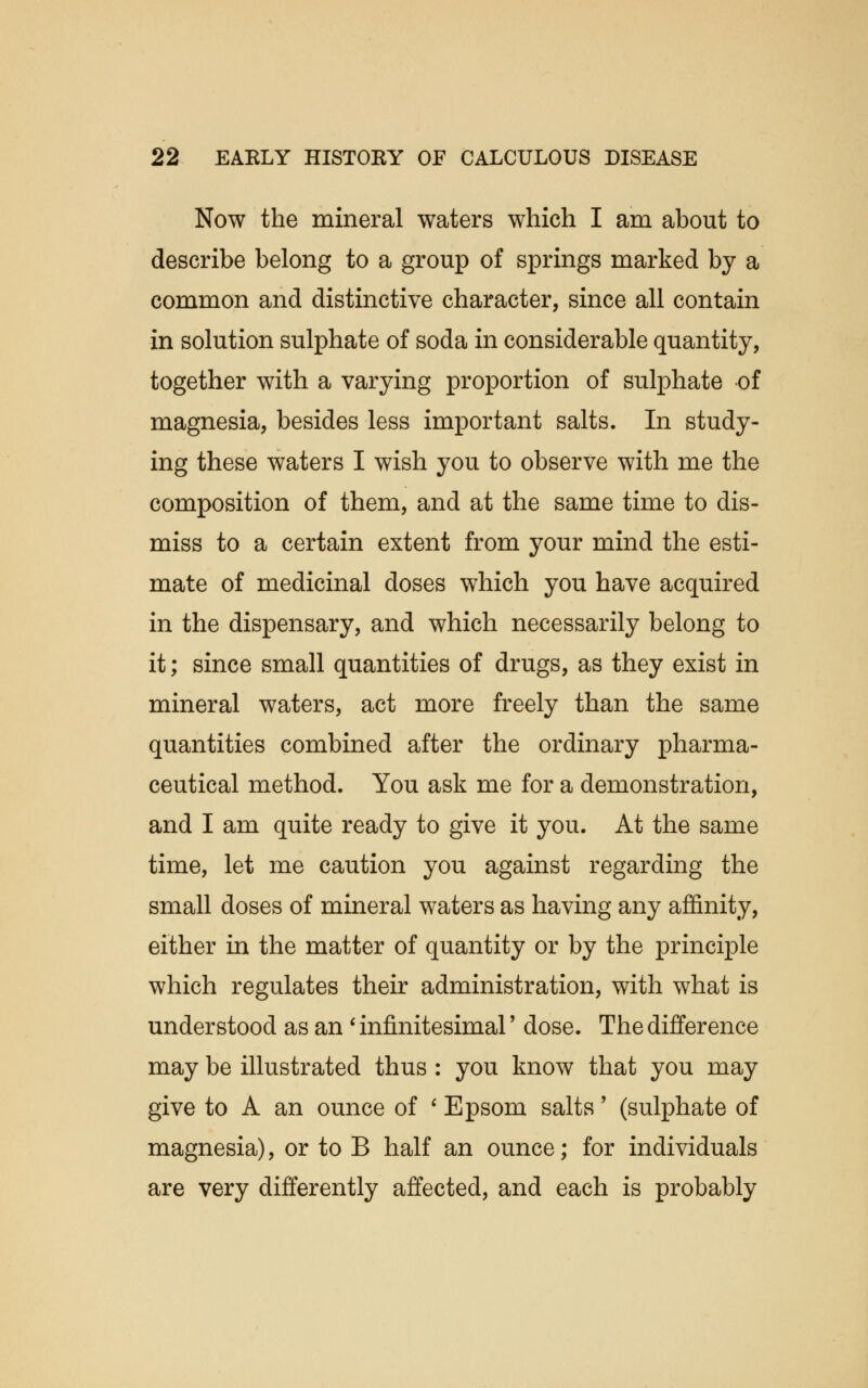 Now the mineral waters which I am about to describe belong to a group of springs marked by a common and distinctive character, since all contain in solution sulphate of soda in considerable quantity, together with a varying proportion of sulphate of magnesia, besides less important salts. In study- ing these waters I wish you to observe with me the composition of them, and at the same time to dis- miss to a certain extent from your mind the esti- mate of medicinal doses which you have acquired in the dispensary, and which necessarily belong to it; since small quantities of drugs, as they exist in mineral waters, act more freely than the same quantities combined after the ordinary pharma- ceutical method. You ask me for a demonstration, and I am quite ready to give it you. At the same time, let me caution you against regarding the small doses of mineral waters as having any affinity, either in the matter of quantity or by the principle which regulates their administration, with what is understood as an ' infinitesimal' dose. The difference may be illustrated thus : you know that you may give to A an ounce of ' Epsom salts' (sulphate of magnesia), or to B half an ounce; for individuals are very differently affected, and each is probably