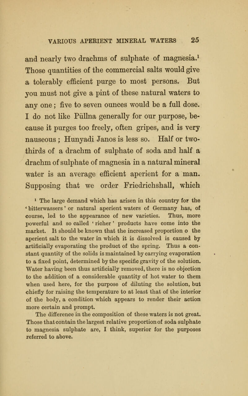 and nearly two drachms of sulphate of magnesia.1 Those quantities of the commercial salts would give a tolerably efficient purge to most persons. But you must not give a pint of these natural waters to any one; five to seven ounces would be a full dose. I do not like Piillna generally for our purpose, be- cause it purges too freely, often gripes, and is very nauseous ; Hunyadi Janos is less so. Half or two- thirds of a drachm of sulphate of soda and half a drachm of sulphate of magnesia in a natural mineral water is an average efficient aperient for a man. Supposing that we order Friedrichshall, which 1 The large demand which has arisen in this country for the 4 bitterwassers' or natural aperient waters of Germany has, of course, led to the appearance of new varieties. Thus, more powerful and so called ' richer ' products have come into the market. It should be known that the increased proportion o the aperient salt to the water in which it is dissolved is caused by artificially evaporating the product of the spring. Thus a con- stant quantity of the solids is maintained by carrying evaporation to a fixed point, determined by the specific gravity of the solution. Water having been thus artificially removed, there is no objection to the addition of a considerable quantity of hot water to them when used here, for the purpose of diluting the solution, but chiefly for raising the temperature to at least that of the interior of the body, a condition which appears to render their action more certain and prompt. The difference in the composition of these waters is not great. Those that contain the largest relative proportion of soda sulphate to magnesia sulphate are, I think, superior for the purposes referred to above.