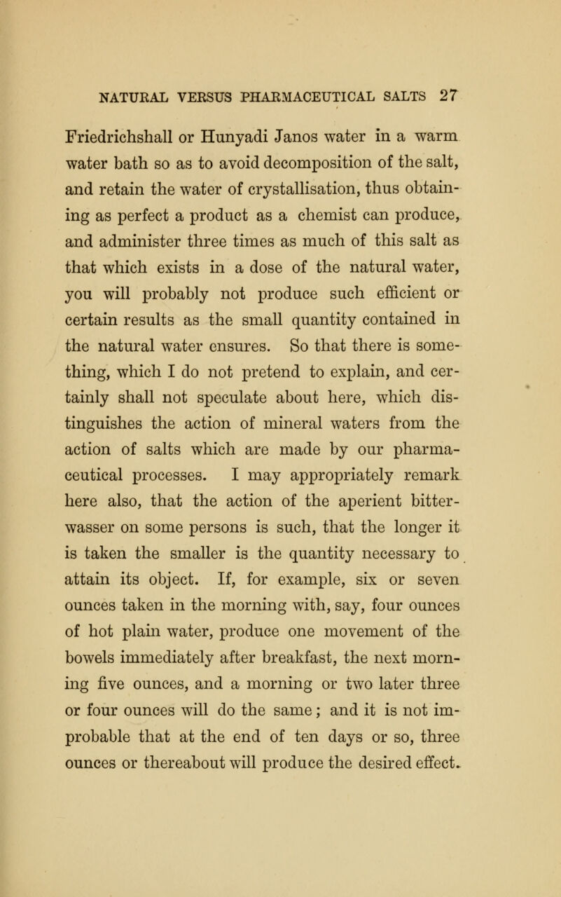 Friedrichshall or Hunyadi Janos water in a warm water bath so as to avoid decomposition of the salt, and retain the water of crystallisation, thus obtain- ing as perfect a product as a chemist can produce, and administer three times as much of this salt as that which exists in a dose of the natural water, you will probably not produce such efficient or certain results as the small quantity contained in the natural water ensures. So that there is some- thing, which I do not pretend to explain, and cer- tainly shall not speculate about here, which dis- tinguishes the action of mineral waters from the action of salts which are made by our pharma- ceutical processes. I may appropriately remark here also, that the action of the aperient bitter- wasser on some persons is such, that the longer it is taken the smaller is the quantity necessary to attain its object. If, for example, six or seven ounces taken in the morning with, say, four ounces of hot plain water, produce one movement of the bowels immediately after breakfast, the next morn- ing five ounces, and a morning or two later three or four ounces will do the same; and it is not im- probable that at the end of ten days or so, three ounces or thereabout will produce the desired effect.