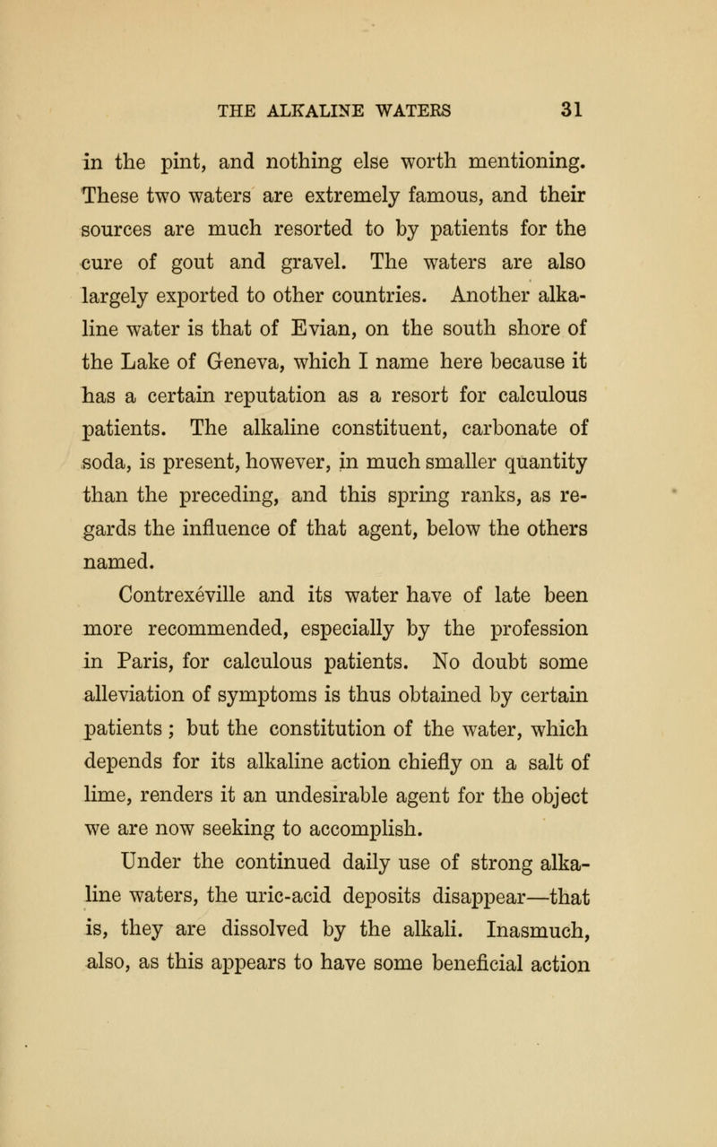 in the pint, and nothing else worth mentioning. These two waters are extremely famous, and their sources are much resorted to by patients for the cure of gout and gravel. The waters are also largely exported to other countries. Another alka- line water is that of Evian, on the south shore of the Lake of Geneva, which I name here because it has a certain reputation as a resort for calculous patients. The alkaline constituent, carbonate of soda, is present, however, in much smaller quantity than the preceding, and this spring ranks, as re- gards the influence of that agent, below the others named. Contrexeville and its water have of late been more recommended, especially by the profession in Paris, for calculous patients. No doubt some alleviation of symptoms is thus obtained by certain patients ; but the constitution of the water, which depends for its alkaline action chiefly on a salt of lime, renders it an undesirable agent for the object we are now seeking to accomplish. Under the continued daily use of strong alka- line waters, the uric-acid deposits disappear—that is, they are dissolved by the alkali. Inasmuch, also, as this appears to have some beneficial action