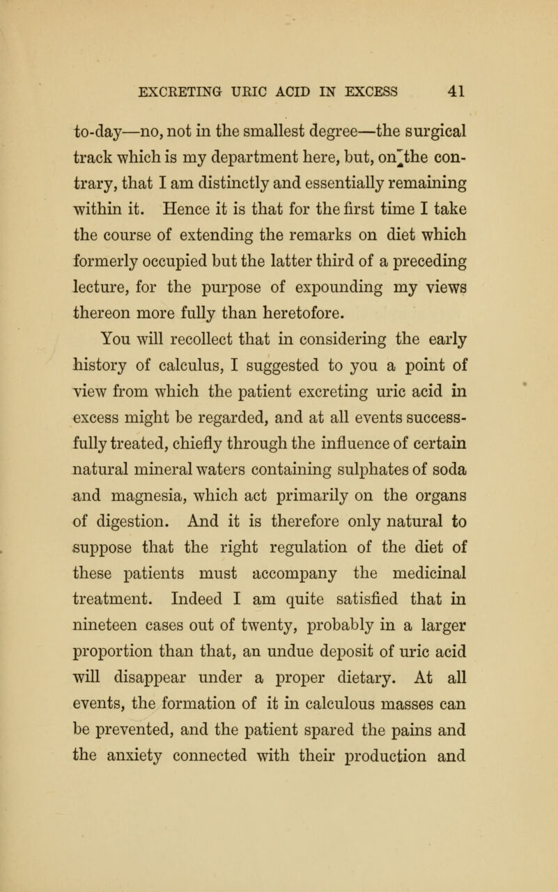 to-day—no, not in the smallest degree—the surgical track which is my department here, but, on'the con- trary, that I am distinctly and essentially remaining within it. Hence it is that for the first time I take the course of extending the remarks on diet which formerly occupied but the latter third of a preceding lecture, for the purpose of expounding my views thereon more fully than heretofore. You will recollect that in considering the early history of calculus, I suggested to you a point of view from which the patient excreting uric acid in excess might be regarded, and at all events success- fully treated, chiefly through the influence of certain natural mineral waters containing sulphates of soda and magnesia, which act primarily on the organs of digestion. And it is therefore only natural to suppose that the right regulation of the diet of these patients must accompany the medicinal treatment. Indeed I am quite satisfied that in nineteen cases out of twenty, probably in a larger proportion than that, an undue deposit of uric acid will disappear under a proper dietary. At all events, the formation of it in calculous masses can be prevented, and the patient spared the pains and the anxiety connected with their production and